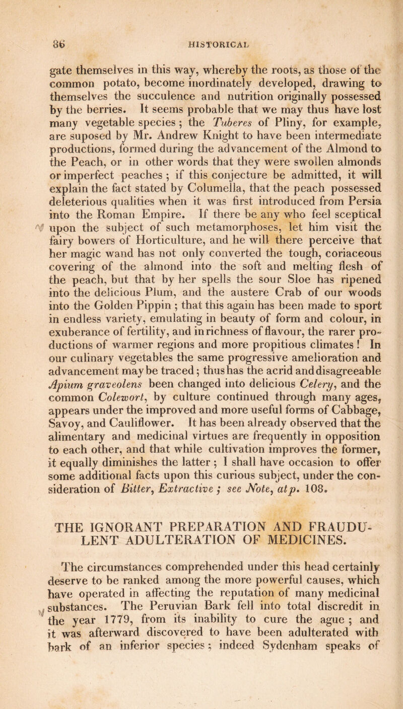 gate themselves in this way, whereby the roots, as those of the common potato, become inordinately developed, drawing to themselves the succulence and nutrition originally possessed by the berries. It seems probable that we may thus have lost many vegetable species ; the Tuberes of Pliny, for example, are suposed by Mr. Andrew Knight to have been intermediate productions, formed during the advancement of the Almond to the Peach, or in other words that they were swollen almonds or imperfect peaches ; if this conjecture be admitted, it will explain the fact stated by Columella, that the peach possessed deleterious qualities when it was first introduced from Persia into the Roman Empire. If there be any who feel sceptical upon the subject of such metamorphoses, let him visit the fairy bowers of Horticulture, and he will there perceive that her magic wand has not only converted the tough, coriaceous covering of the almond into the soft and melting flesh of the peach, but that by her spells the sour Sloe has ripened into the delicious Plum, and the austere Crab of our woods into the Golden Pippin ; that this again has been made to sport in endless variety, emulating in beauty of form and colour, in exuberance of fertility, and in richness of flavour, the rarer pro¬ ductions of warmer regions and more propitious climates ! In our culinary vegetables the same progressive amelioration and advancement maybe traced; thus has the acrid and disagreeable Apium graveolens been changed into delicious Celery, and the common Colewort, by culture continued through many ages, appears under the improved and more useful forms of Cabbage, Savoy, and Cauliflower. It has been already observed that the alimentary and medicinal virtues are frequently in opposition to each other, and that while cultivation improves the former, it equally diminishes the latter ; I shall have occasion to offer some additional facts upon this curious subject, under the con¬ sideration of Bitter, Extractive ; see Note, atp» 108® THE IGNORANT PREPARATION AND FRAUDU¬ LENT ADULTERATION OF MEDICINES. The circumstances comprehended under this head certainly deserve to be ranked among the more powerful causes, which have operated in affecting the reputation of many medicinal substances. The Peruvian Bark fell into total discredit in the year 1779, from its inability to cure the ague ; and it was afterward discovered to have been adulterated with hark of an inferior species; indeed Sydenham speaks of