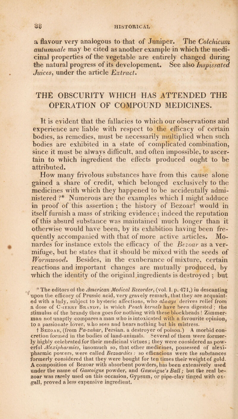a flavour very analogous to that of Juniper* The Colchicum autumnale may be cited as another example in which the medi¬ cinal properties of the vegetable are entirely changed during the natural progress of its developement. See also Inspissated Juices, under the article Extract. THE OBSCURITY WHICH HAS ATTENDED THE OPERATION OF COMPOUND MEDICINES. It is evident that the fallacies to which our observations and experience are liable with respect to the efficacy of certain bodies, as remedies, must be necessarily multiplied when such bodies are exhibited in a state of complicated combination, since it must be always difficult, and often impossible, to ascer¬ tain to which ingredient the effects produced ought to be attributed. How many frivolous substances have from this cause alone gained a share of credit, which belonged exclusively to the medicines with which they happened to be accidentally admi¬ nistered ?* Numerous are the examples which I might adduce in proof of this assertion ; the history of Bezoarf would in itself furnish a mass of striking evidence; indeed the reputation of this absurd substance was maintained much longer than it otherwise would have been, by its exhibition having been fre¬ quently accompanied with that of more active articles. Mo- nardes for instance extols the efficacy of the Bezoar as a ver¬ mifuge, but he states that it should be mixed with the seeds of Wormwood. Besides, in the exuberance of mixture, certain reactions and important changes are mutually produced, by which the identity of the original ingredients is destroyed ; but , * The editors of the American Medical Recorder, (vol. I. p. 471,) id descanting ' upon the efficacy of Prussic acid, very gravely remark, that they are acquaint¬ ed with a lady, subject to hysteric affections, who ahvays derives relief from a dose of Cherry Brandy, in which Peach kernels have been digested ; the stimulus of the brandy then goes for nothing with these blockheads ! Zimmer¬ man not unaptly compares a man who is intoxicated with a favourite opinion, to a passionate lover, who sees and hears nothing but his mistress. t Bezoar, (from Parzahar, Persian, a destroyer of poison.) A morbid con¬ cretion formed in the bodies of land-animals. Several of them were former¬ ly highly celebrated.for their medicinal virtues ; they were considered as pow¬ erful Alexiphannics, insomuch so, that other medicines, possessed of alexi- pharmic pow’ers, were called Bezoardics : so efficacious were the substances formerly considered that they were bought for ten times their weight of gold. A composition of Bezoar with absorbent powrders, has been extensively used under the name of Gascoigne powder, and Gascoigne's Ball; but the real be¬ zoar was rarely used on this occasion, Gypsum, or pipe-clav tinged with ox¬ gall, proved a less expensive ingredient.