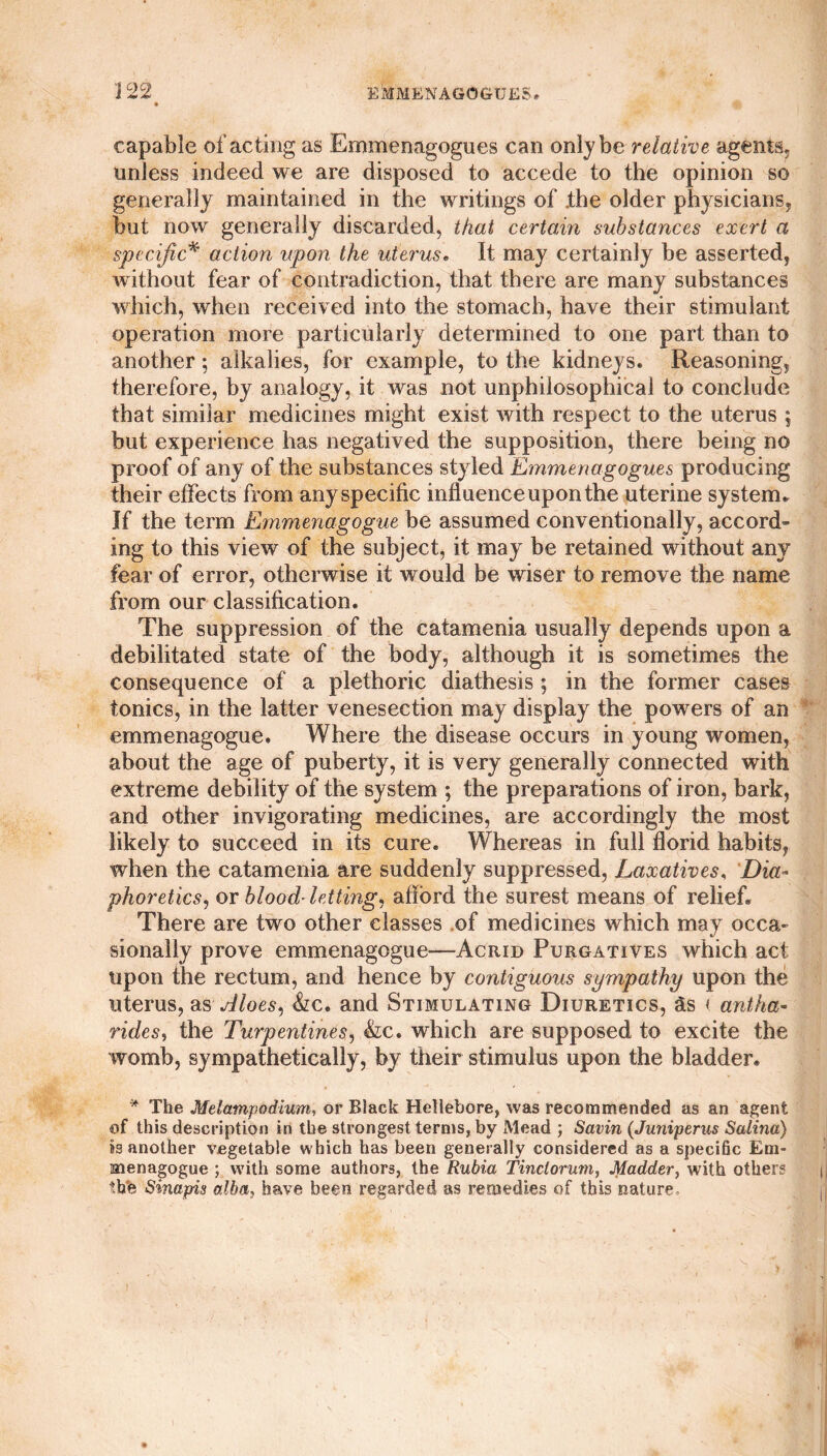 capable of acting as Emmenagogues can only be relative agents, unless indeed we are disposed to accede to the opinion so generally maintained in the writings of .the older physicians, but now generally discarded, that certain substances exert a specific* action upon the uterus. It may certainly be asserted, without fear of contradiction, that there are many substances which, when received into the stomach, have their stimulant operation more particularly determined to one part than to another; alkalies, for example, to the kidneys. Reasoning, therefore, by analogy, it was not unphilosophical to conclude that similar medicines might exist with respect to the uterus ; but experience has negatived the supposition, there being no proof of any of the substances styled Emmenagogues producing their effects from any specific influence upon the uterine system. If the term Emmenagogue be assumed conventionally, accord¬ ing to this view of the subject, it may be retained without any fear of error, otherwise it would be wiser to remove the name from our classification. The suppression of the catamenia usually depends upon a debilitated state of the body, although it is sometimes the consequence of a plethoric diathesis; in the former cases tonics, in the latter venesection may display the powers of an emmenagogue. Where the disease occurs in young women, about the age of puberty, it is very generally connected with extreme debility of the system ; the preparations of iron, bark, and other invigorating medicines, are accordingly the most likely to succeed in its cure. Whereas in full florid habits, when the catamenia are suddenly suppressed, Laxatives, Dia¬ phoretics, or blood-letting, afford the surest means of relief. There are two other classes of medicines which may occa¬ sionally prove emmenagogue—Acrid Purgatives which act upon the rectum, and hence by contiguous sympathy upon the uterus, as Aloes, &c. and Stimulating Diuretics, as i ant ha- rides, the Turpentines, &c. which are supposed to excite the womb, sympathetically, by their stimulus upon the bladder. * The Melatnpodium, or Black Hellebore, was recommended as an agent of this description in the strongest terms, by Mead ; Savin (Juniperus Satina) is another vegetable which has been generally considered as a specific Em¬ menagogue ; with some authors, the Rubia Tinctorum, Madder, with other? the Sinapis alba, have been regarded as remedies of this nature