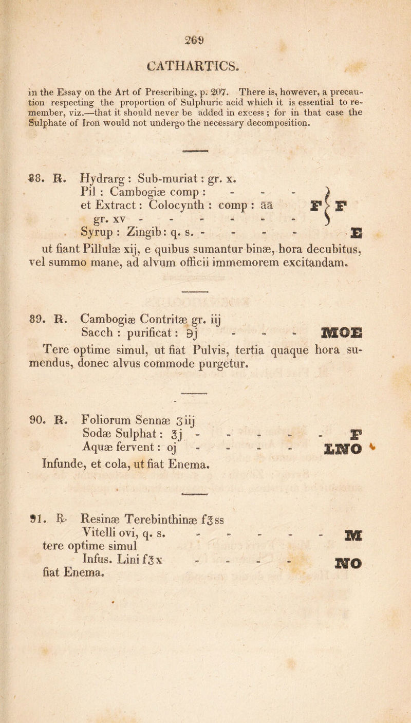 in the Essay on the Art of Prescribing, p. 207. There is, however, a precau¬ tion respecting the proportion of Sulphuric acid which it is essential to re¬ member, viz.—that it should never be added in excess; for in that case the Sulphate of Iron would not undergo the necessary decomposition. 88. R« Hydrarg : Sub-muriat: gr. x. Fil : Cambogias comp : et Extract: Colocynth : comp : aa gr. xv - Syrup: Zingib: q. s. - ut fiant Pillulas xij, e quibus sumantur binas, hora decubitus, vel summo mane, ad alvurn officii immemorem excitandam. V '-A ■■ 89. R. Cambogiae Contritae gr. iij Sacch : purificat: 9j - - - W[0E Tere optime simul, ut fiat Pulvis, tertia quaque hora six* mendus, donee alvus commode purgetur. F> F B 90. R. Foliorum Sennas 3 iij Sodas SuJphat: 3j - - - - - jg® Aquas fervent: qj - - - EWO Infunde, et cola, ut fiat Enema. SI. R- Resinas Terebinthinas fgss Vitelli ovi, q. s. tere optime simul Infus. Linifgx fiat Enema. Hi wo