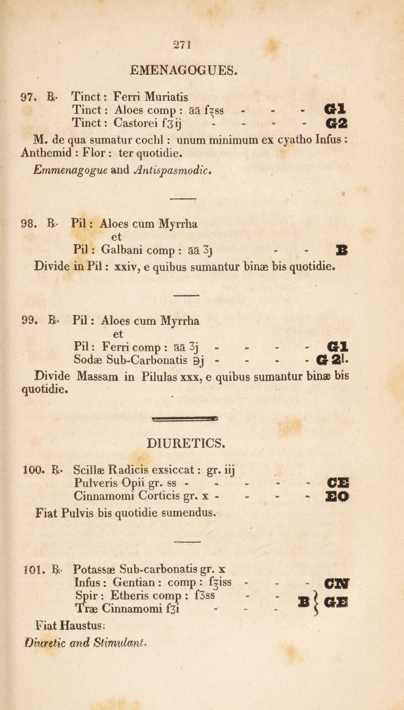 EMENAGOGUES. 97, B- Tinct: Ferri Muriatis Tinct: Aloes comp : aa fzss • 01 Tinct: C as tore i f'3 ij - CrSI M. de qua sumatur cochl: unum minimum ex cyatho Infus : Anthemid : Flor : ter quotidie. Emmenagogue and Antispasmodic• 98. B* Pil: Aloes cum Myrrha et Pil : Galbani comp: aa 3j « - S Divide in Pil: xxiv, e quibus sumantur binae bis quotidie® 99® B- Pil: Aloes cum Myrrha et Pil: Ferri comp: aa 3j - - - - HI Sodae Sub-Carbonatis 9j - - - - Cr 2T Divide Massam in Pilulas xxx, e quibus sumantur binae bis quotidie® DIURETICS® 100® R* Scillae Radicis exsiccat: gr. iij Pulveris Opii gr. ss - Cinnamomi Corticis gr, x - Fiat Pulvis bis quotidie sumendus. 101. R- Potassae Sub-carbonatis gr. x Infus : Gentian : comp : f^iss Spir : Etheris comp : f3ss Trae Cinnamomi f3i Fiat Haustus: Diuretic and Stimulant» SO aw b(°e