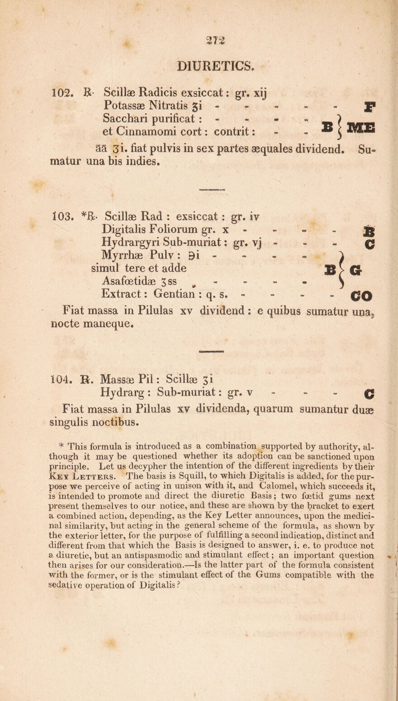 102. B Sciilae Radicis exsiccat: gr. xij Potassas Nitratis gi - - - - - J* Sacchari purificat : - et Cinnamomi cort: contrit: aa 3i. fiat pulvis in sex partes aequales dividend. Su- matur una bis indies. 103. Sciilae Rad : exsiccat : gr. iv Digitalis F olio rum gr. x Hydrargyri Sub-muriat: gr. vj - Myrrhae Pulv : 9 i simul tere et adde Asafoetidae 3 ss Extract: Gentian : q. s. - Fiat massa in Pilulas xv dividend : e quibus sumatur una* nocte maneque. 104. R. Massae Pil: Sciilae 3 i Hydrarg : Sub-muriat: gr. v - 0 Fiat massa in Pilulas xv dividenda, quarum sumantur duse singulis noctibus. * This formula is introduced as a combination supported by authority, al¬ though it may be questioned whether its adoption can be sanctioned upon principle. Let us decypher the intention of the different ingredients by their Key Letters. The basis is Squill, to which Digitalis is added, for the pur¬ pose we perceive of acting in unison with it, and Calomel, which succeeds it, is intended to promote and direct the diuretic Basis; two foetid gums next present themselves to our notice, and these are shown by the bracket to exert a combined action, depending, as the Key Letter announces, upon the medici¬ nal similarity, but acting in the general scheme of the formula, as shown by the exterior letter, for the purpose of fulfilling a second indication, distinct and different from that which the Basis is designed to answer, i. e. to produce not a diuretic, but an antispasmodic and stimulant effect; an important question then arises for our consideration.—Is the latter part of the formula consistent with the former, or is the stimulant effect of the Gums compatible with the sedative operation of Digitalis ?