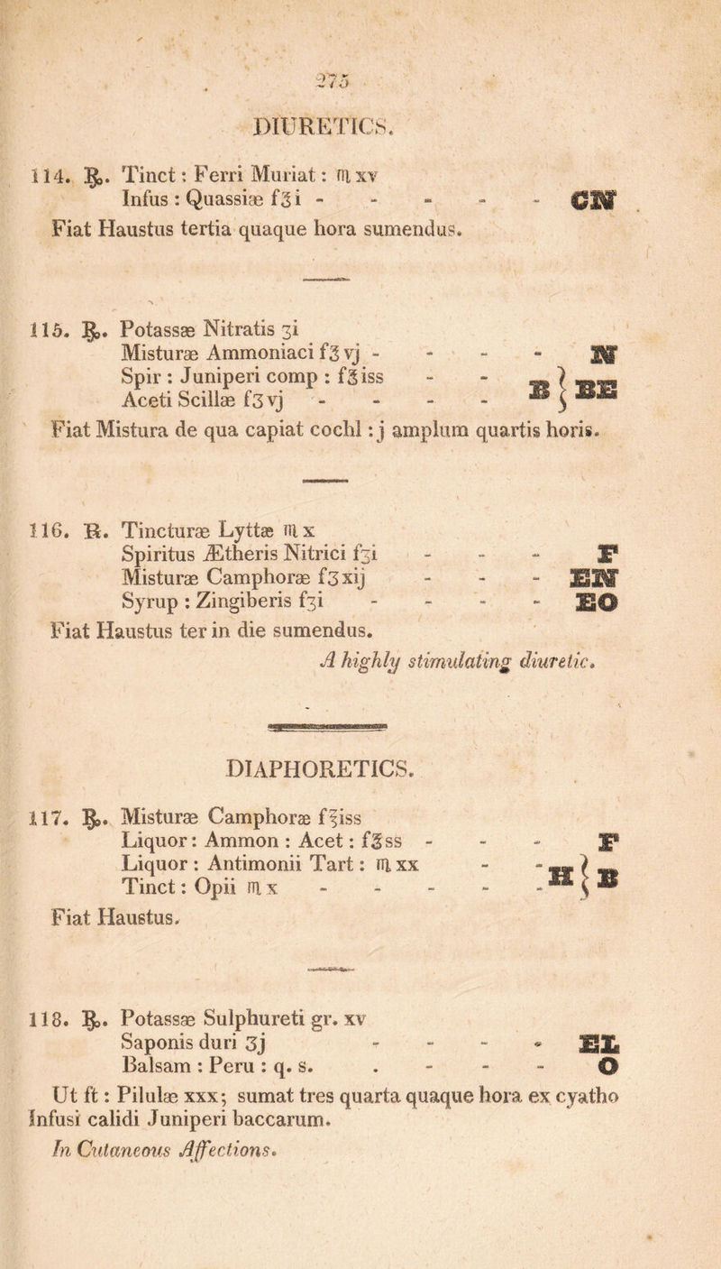 114. IJ>. Tinct: Ferri Muriat: rrixv Infus : Quassiae f3i - CHW Fiat Haustus tertia quaque hora sumendus. 115. ]J>. Potassse Nitratis 3! m EE Fiat Mistura de qua capiat coclil: j amplum quartis horis. 1.16. R. Tinciurae Lyttse ni x Spiritus iEtheris Nitric! f^i - IP Misturag Camphorag f3xij - EH Syrup : Zingiberis £3! £0 Fiat Haustus ter in die sumendus. A highly stimulating diuretic. Misturae Ammomaci 13 vj - Spir : Juniperi comp : fgiss Aceti Sciilae f3yj DIAPHORETICS. 117. ]J>. Misturag Camphorse ffiss Liquor: Ammon : Acet: fgss - Liquor : Antimonii Tart: nixx Tinct: Opii iu x. Fiat Haustus. 118. §>. Potassae Sulphureti gr. xv Saponis duri 3j - JgJk. Balsam: Peru: q. s. . - - - 0 Ut ft: Pilulag xxx; sumat tres quarta quaque bora ex cyatho fnfusi calidi Juniperi baccarum. In Cutaneous Affections.