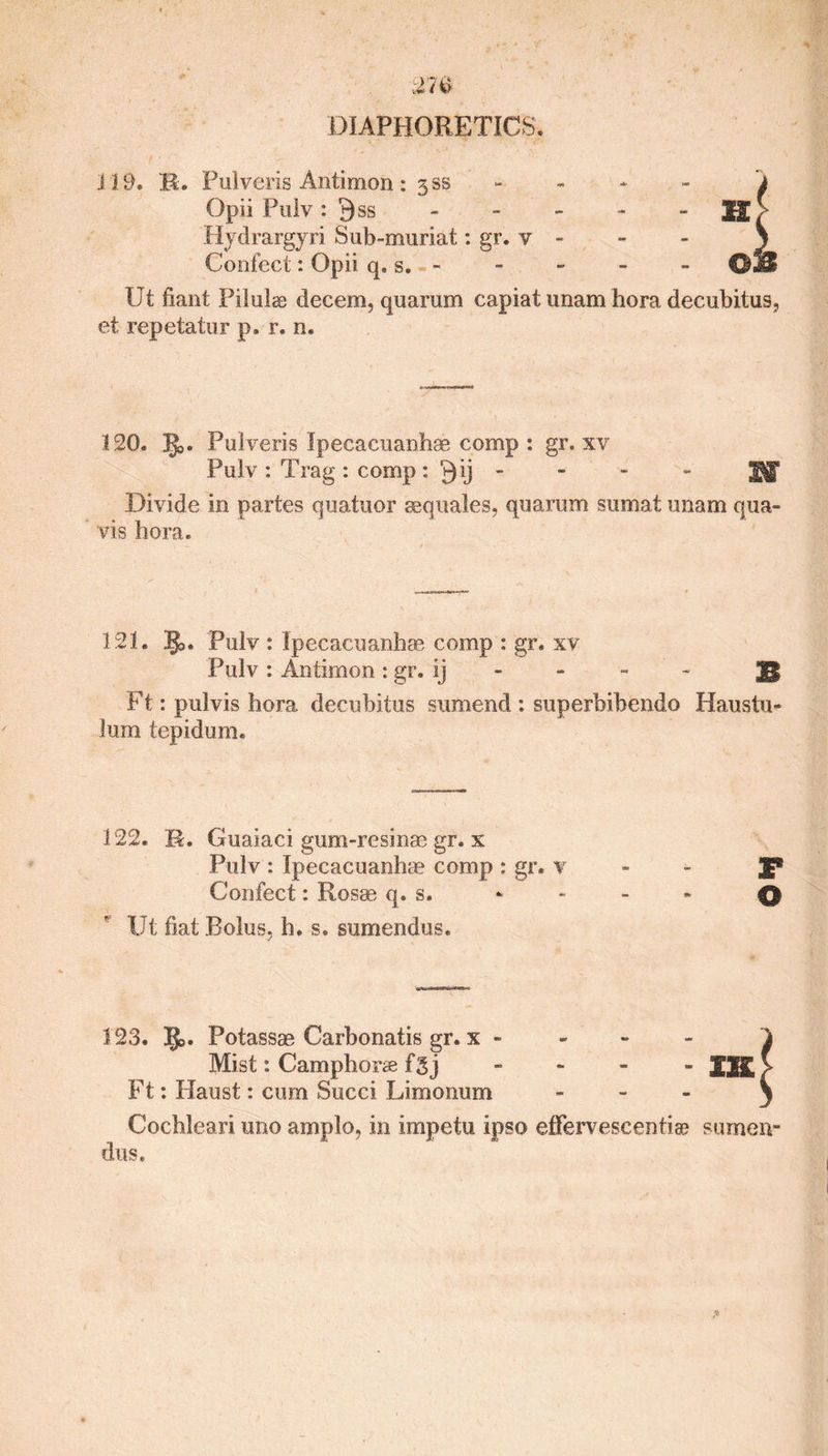 119. R,. Pulveris Aritimon : 3®s Opii Pulv : Q ss Hydrargyri Sub-muriat: gr. v - Confect: Opii q. s. - lit fiant Pilulas decern, quarum capiat unam hora decubitus, et repetatur p. r. n. 120. JJj. Pulveris Ipecacuanbae comp : gr. xv Pulv : Trag : comp : Qij - Jgjf Divide in partes quatuor sequales, quarum sumat imam qua- vis bora. 121. 3J>. Pulv : Ipecacuanha* comp : gr. xv Pulv: Antimon: gr. Ij - - - J| Ft: pulvis hora decubitus sumend : superbibendo Haustu- lum tepidum. 122. R. Guaiaci gum-resinae gr. x Pulv : Ipecacuanbae comp : gr. v Confect: Rosae q. s. Ut fiat Bolus, h. s. sumendus. T O 123. IJo. Potassae Carbonatis gr. x - 1 Mist: Camphors fgj - - - - JJK > Ft: Haust: cum Succi Limonum - 3 Cocbleari uno amplo, in impetu ipso effervescent] a? surnen- dus.