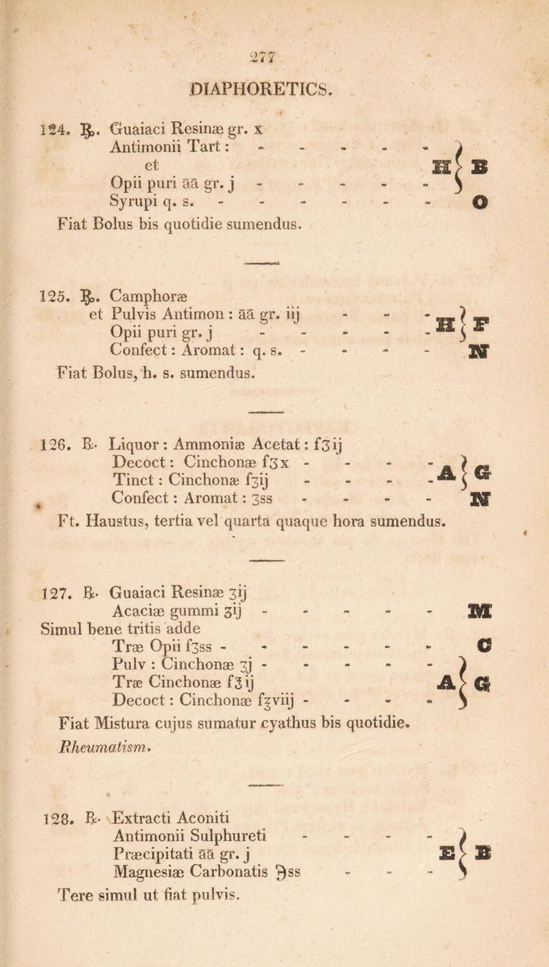DIAPHORETICS, 124, Guaiaci Resinse gr. x Antimonii Tart: el Opii puri aa gr. j Syrupi q. s. Fiat Bolus bis quotidie sumendus. 125. Camphor® et Pulvis Antimon : aa gr. iij Opii puri gr, j Confect: Aromat: q. s. - Fiat Bolus, h. s. sumendus. B IhJf - m 126. B> Liquor : Ammoniac Acetat: f3Ij Decoct: Cinchonae f3x - Tinct: Cinchon® f3ij Confect: Aromat: 3ss Ft. Haustus, tertia vel quarta quaque hora sumendus. - W 127. R- Guaiaci Resinas 3ij Acaciae gummi gij Simul bene tritis adde Tras Opii f3ss - Pulv : Cinchonas 3] - Tr® Cinchonae f3 ij Decoct: Cinchonae f^viij - Fiat Mistura cujus sumatur cyathus bis quotidie. Rheumatism» € A}Q 128. R- Extracti Aconiti Antimonii Sulphureti 4 Praecipitati aa gr. j E J- J® Magnesiae Carbonatis ^ss - - y Tere simul ut fiat pulvis.