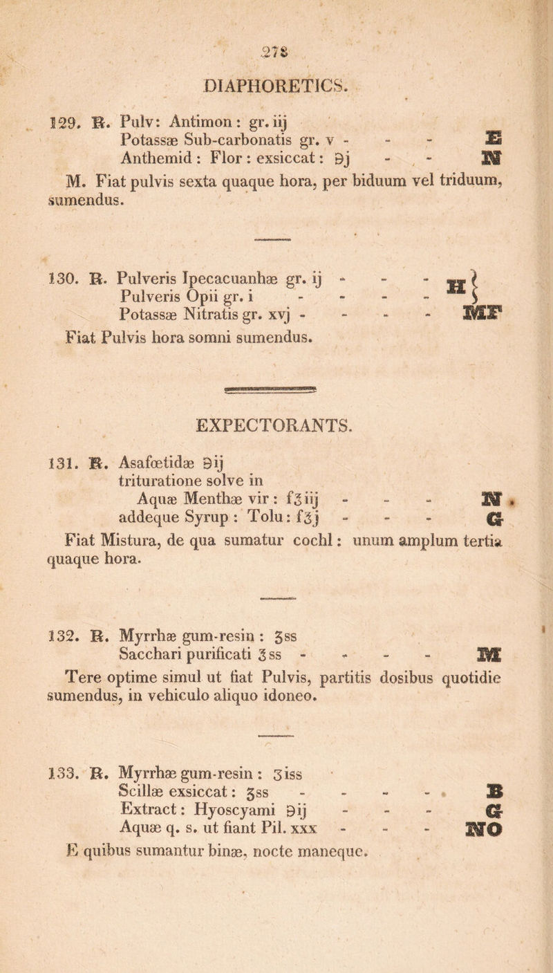 129. R. Pulv: Antimon: gr. iij Potassae Sub-carbonatis gr. v - - - E Anthemid : Flor : exsiccat: Bj - fiST M. Fiat pulvis sexta quaque bora, per biduum vel triduum, sumendus. 130. R. Pulveris Ipecacuanhae gr. ij - - { Pulveris Opii gr. I - > Potassae Nitratis gr. xvj - - - - 3MI11 Fiat Pulvis hora somni sumendus. EXPECTORANTS. 131. R. Asafoetidae Bij trituratione solve in Aquae Menthae vir : fgiij - 'Wt * addeque Syrup : Tolu:fgj - (g. Fiat Mistura, de qua sumatur cochl: unum amplum tertia quaque hora. 132. R. Myrrhae gum-resin : 3ss Sacchari puriiicati 3 ss - m Tere optime simul ut tiat Pulvis, partitis dosibus quotidie sumendus, in vehiculo aliquo idoneo. 133. R. Myrrhae gum-resin : 3iss Scillae exsiccat: gss - 3$ Extract: Hyoscyami Bij - - - Cr Aquae q. s. ut fiant Pil. xxx - nro E quibus sumantur bin®, nocte maneque.