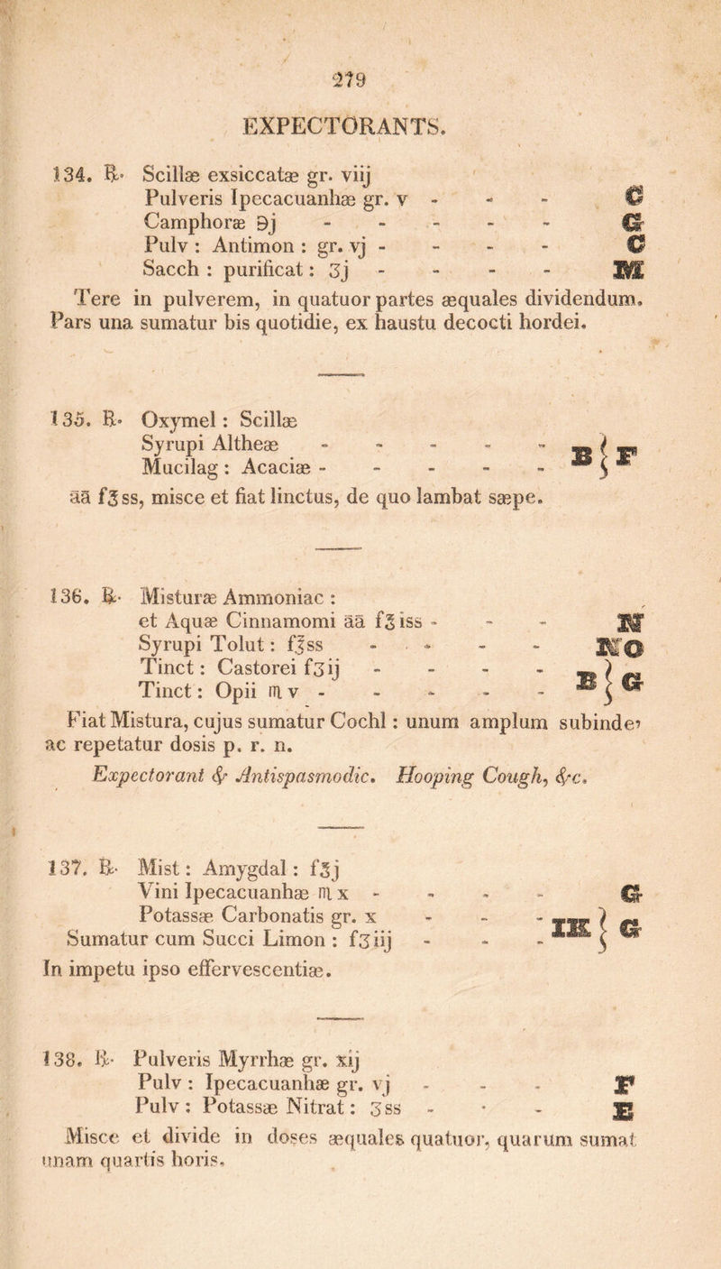 134. IT Scillse exsiccatge gr. viij Pulveris Ipecacuanhse gr. v - - » © Camphoras Bj Cl Pulv: Antimon: gr. yj - - - - G Sacch : purificat: 3j - - - - 'WE Tere in pulverem, in quatuor partes asquales dividendum. Pars una sumatur bis quotidie, ex haustu decocti hordei. 135. Oxymel: Scillae Syrupi Altheas - Mucilag: Acacias - aa f3ss, misce et fiat linctns, de quo lambat saspe. 136. R- Misturae Ammoniac : et Aquae Cinnamomi aa fgiss - - Jjjf Syrupi Tolut: ffss Tinct: Castorei f3ij Tinct: Opii ni v - Fiat Mistura, cujus sumatur Cochl: unum amp lam subinde? ac repetatur dosis p, r. n. Expectorant fy Antispasmodic* Hooping Cough, fyc. 137. R- Mist: Amygdal: fgj Vini Ipecacuanhas nt x - Potassae. Carbonatis gr. x Sumatur cum Succi Limon : f3iij In impetu ipso effervescentiae. 138. IT Pulveris Myrrhae gr. xij Pulv : Ipecacuanhae gr. v j Pulv : Potassas Nitrat: 3 s Misce et divide in doses asquales quatuor, qua rum sumat unam quartis horis.