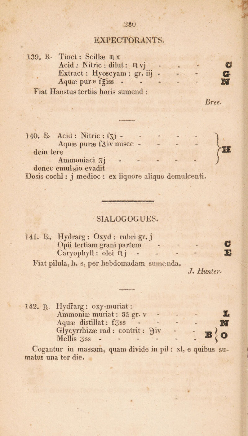 139. &amp;• Tinct: Scillae ni x Acid ; Nitric : dilut: ra \j Extract : Hyoscyam : gr. iij Aquae pure fgiss - Fiat Haustus tertiis horis sumend : Bree. \ 340. R- Acid : Nitric : fsj ----- Aquae purae f3iv misce - dein tere Ammoniaci 3j - donee emulsio evadit Dosis cochl: j medioc : ex liquore aliquo demulcenti. 8IALQG0GUES. 141. R. Hydrarg : Oxyd : rubri gr. j Opii tertiam grani partem - 0 Caryophyll: olei iri j - JS Fiat pilula, h. s, per hebdomadam sumenda. J» Hunter* 142. Hydrarg : oxy-muriat: Ammoniae muriat: aa gr. v Aquae distillat: f3ss Glycyrrhizae rad : contrit: '^iv Mellis 3ss - - - XV 0 Cogantur in massam, quam divide in pil: xl, e quibus su- matui una ter die.