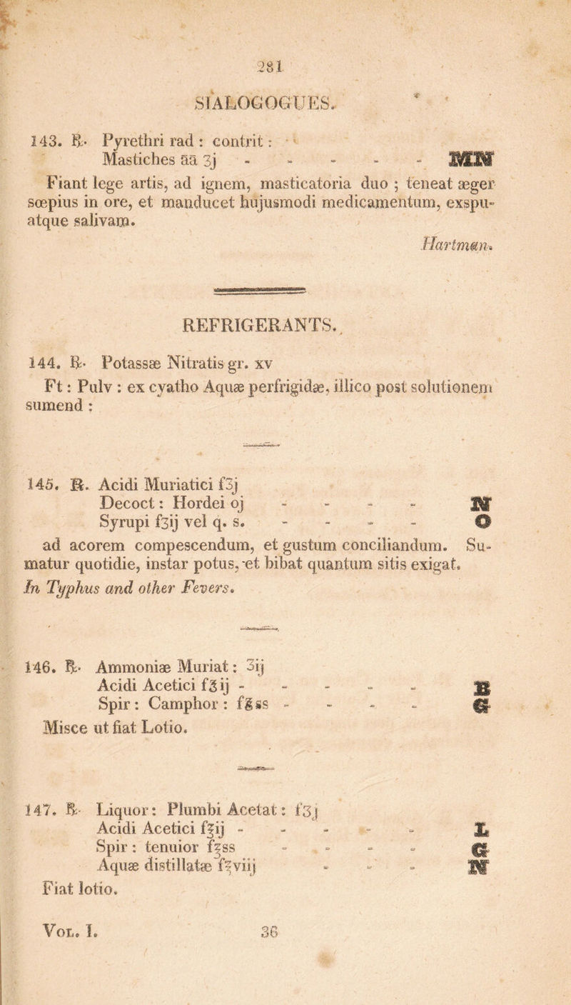 SIALOG QGU E S. 143* R- Pyrethri rad : contrit: Mastiches aa 3j - - 11 Fiant lege artis, ad ignem, masticatoria duo ; teneat aeger soepius in ore, et manducet hujusmodi medicamentum, exspu- atque salivam. Hartmun» REFRIGERANTS* 144, R- Potassse Nitratis gr, xv Ft: Pulv : ex cyatho Aquae perfrigidae, illico post solutienem sumend : 145, R, Acidi Muriatici f3j Decoct: Hordei oj Syrupi fsij vcl q. s. - - - - 0 ad acorem compescendum, et gustum conciliandum, Su» matur quotidie, instar potus.-et bibat quantum sitis exigat. In Typhus and other Fevers. 148. R* Ammoniae Muriat: 3ij Acidi Acetici fgij - - - - - Spir: Camphor: flss - - - ~ 0 Misce ut fiat Lotto, 147, R- Liquor: Plurnbi Acetat: 1*3j Acidi Acetici f|ij - Spir: tenuior fjss Aquae distillates f^viij Fiat lotto, 38 X* jm m m Vat. 1.