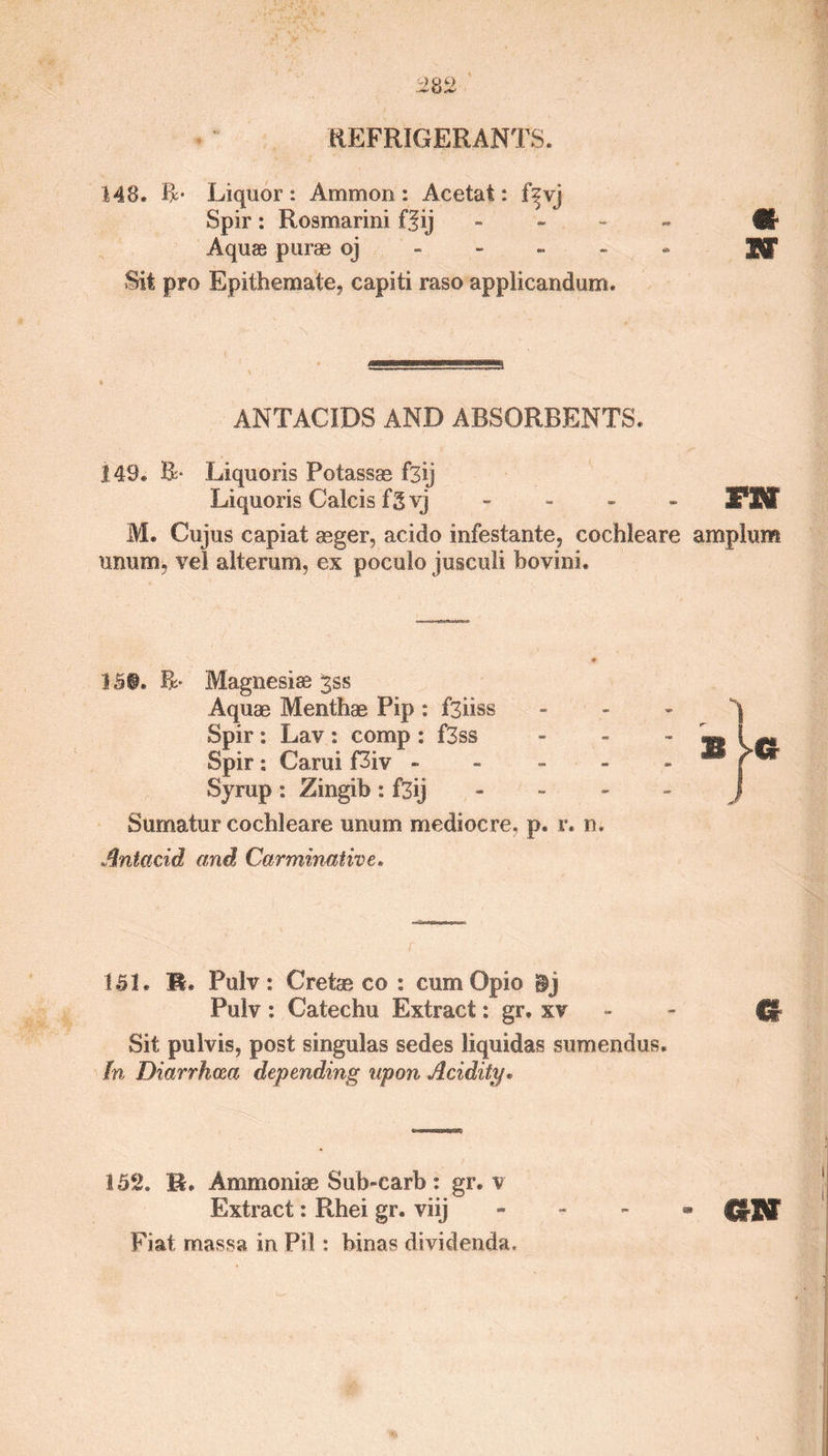 REFRIGERANTS. 148. R- Liquor: Ammon: Acetat: f^vj Spir: Rosmarini fJij - ttr Aquae purae oj Sf Sit pro Epithemate, capiti raso applicandum. ANTACIDS AND ABSORBENTS. 149. R* Liquoris Potassae f3ij Liquoris Calcis fgvj - FHF M. Cujus capiat asger, acido infestante, cochleare amplum unum, vel alteram, ex poculo jusculi hovini. 15®. Magnesias 35s Aquae Menthae Pip : f3iiss Spir : Lav : comp : f3ss Spir : Carui f3iv - Syrup : Zingib : f3ij Sumatur cochleare unum mediocre, p. r. n. Antacid and Carminative. 151. R. Pulv: Cretse co : cum Opio §j Pulv : Catechu Extract: gr. xv £* Sit pulvis, post singulas sedes liquidas sumendus. In Diarrhoea depending upon Acidity. 152. R. Ammoniae Sub-carb: gr. v Extract: Rhei gr. viij - GtTSt Fiat massa in Pil: binas dividenda.