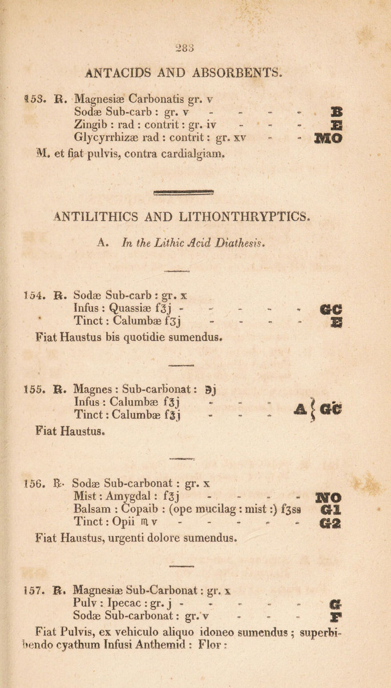 antacids and absorbents. $53. R. Magnesiae Carbonatis gr. v Sodas Sub-carb : gr. v Zingib : rad : contrit: gr. iv Glycyrrhizae rad : contrit: gr, xv M. et fiat puivis, contra cardialgiam. f ANTILITHICS AND LITHONTHRYPTICS. A. In the Lithic Acid Diathesis. 154. R. Sodas Sub-carb : gr, x Infus : Quassiae f3j - fj|f| Tinct: Calumbae f3j Jg Fiat Haustus bis quotidie sumendus. 155. R. Magnes : Sub-carbonat: I5j Infus: Calumbas f3j Tinct: Calumbas fij Fiat Haustus, 156. R- Sodas Sub-carbonat: gr. x Mist: Amygdal: f3j - Balsam : Copaib : (ope muciiag : mist:) f3ss Cr3L Tinct: Opii iU v - - * * Q£| Fiat Haustus, urgenti dolore sumendus. 157. R, Magnesias Sub-Carbonat: gr. x Pulv: Ipecac: gr. j - - - - - gjjg. Sodas Sub-carbonat: gr.'v - - - jp Fiat Puivis, ex vehiculo aliquo idoneo sumendus; superb!- ben do cyathum Infusi Anthemid : Flor: