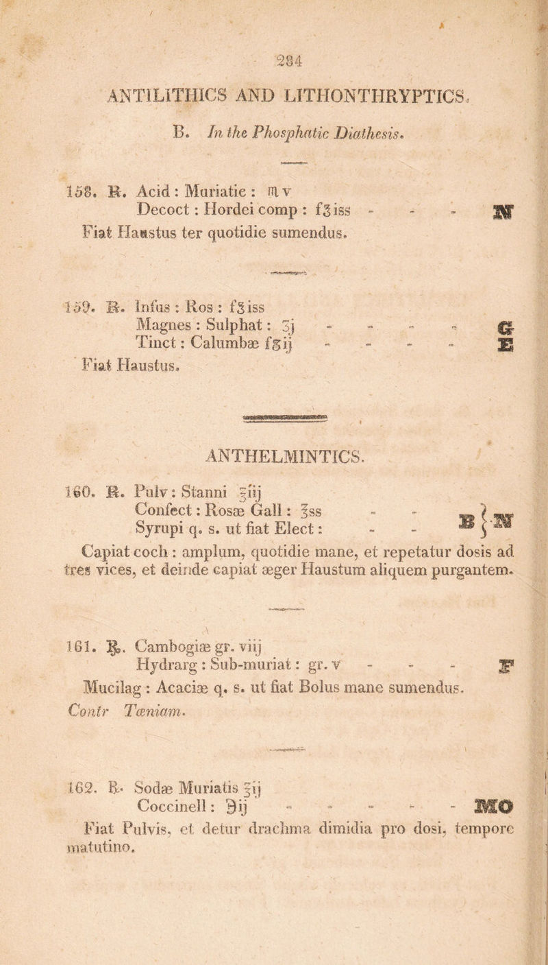 ANTILITHICS AND LITHONTHRYPTICS 13. In the Phosphatic Diathesis• 15S. M. Acid : Muriatie : niv Decoct: Hordei comp : fgiss - - - J$ff Fiat Haastus ter quotidie sumendus. 159. B. Inius : Ros : fgiss Magnes : Sulphat: 3j {g. Tinct: Calumbae fgij ** - - Jg Fiat .Haustus. iihm iTniwrOTMiiiriif—in n n-rr • ——- —^ ANTHELMINTICS, 160. R. Pulv: Stanni giij Confect: Rosas Gall: ?ss Syrapi q. s. ut fiat Elect: Capiat coch : amplum, quotidie mane, ei repetatur dosis ad tres vices, et deinde capiat aeger Haustum aliquem purgantem. 161. . Cambogias gr. viij Hydrarg : Sub-muriat: gr. v g* Mucilag : Acacise q. s. ut fiat Bolus mane sumendus. Contr Tceniam- B -1 162. Sodas Muriatis §ij Coccinell: 9ij MO Fiat Pulvis. et detur drachma dimidia pro dosi, tempore matutino.