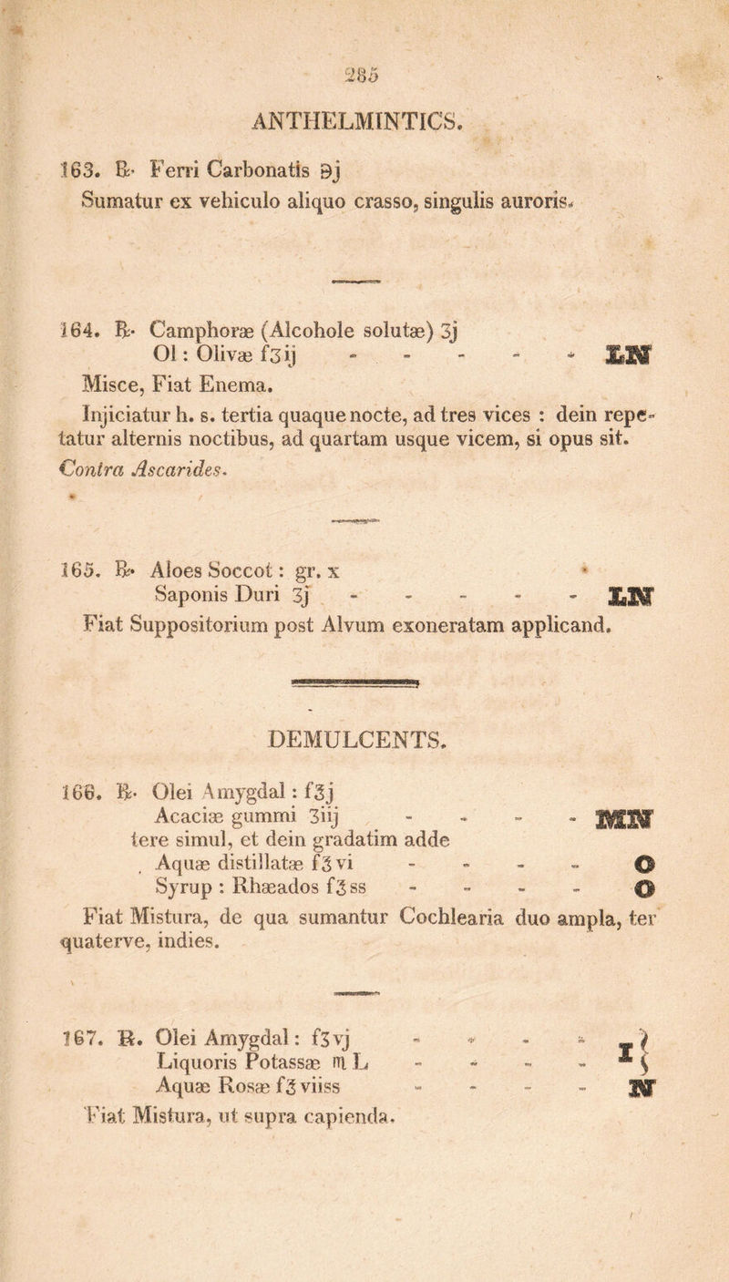 ANTHELMINTICS. 183. ft- Fern Carbonatis Bj Sumatur ex vehiculo aliquo crasso, singulis auroris* 164. ft- Camphorae (Alcohole solutae) 3j Ol: Olivae f3ij - Mff Misce, Fiat Enema. Injiciatur h. s. tertia quaquenocte, ad tres vices : dein repe- tatur alternis noctibus, ad quartam usque vicem, si opus sit. Contra Ascarides. V f 165. ft* Aloes Soeeot: gr. x Saponis Duri 3j £]jf Fiat Suppositorium post Alvum exoneratam applicand. DEMULCENTS. 168. ft- Olei Amygdal: f5j Acacias gummi 3iij - JISHf tere simul, et dein gradatim adde Aquae distillatas fgvi - - - - 0 Syrup : Rhaeados f^ss ® Fiat Mistura, de qua sumantur Cochlearia duo ampla, ter quaterve, indies. 187. R. OleiAmygdal: f3vj Liquoris Potassae rri L Aquae Rosae fgviiss Fiat Mistura, ut supra c-apienda. I