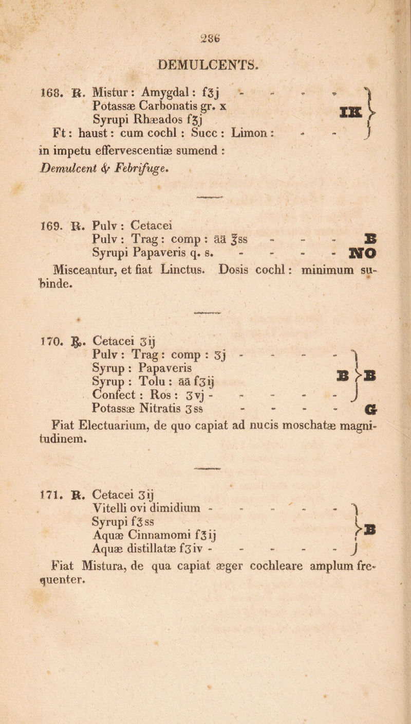 DEMULCENTS. 168. R. Mistur: Amygdal: fgj Potassae Carbonatis gr. x Syrupi Rhaeados f5j Ft: haust: cum cochl : Succ : Limon : in impetu effervescentias sumend : Demulcent 6/ Febrifuge. 169. R. Pulv: Cetacei Pulv : Trag: comp: aa fss 23 Syrupi Papaveris q. s. - - - * N&amp; Misceantur, et fiat Linctus. Dosis cochl: minimum su~ binde. 170. Cetacei 3 ij Pulv : Trag: comp : Sj Syrup : Papaveris Syrup : Tolu : aaf3ij Confect : Ros : 3vj - Potassas Nitratis 3ss Fiat Electuarium, de quo capiat ad nucis moschatae magni- tudinem. 1.71. M. Cetacei 3 ij Vitelli ovi dimidium - » - - - ^ Syrupifg ss I _ Aquae Cinnamomi f3 ij f ® Aquae distillatae f3iv - ~ J Fiat Mistura, de qua capiat aeger cochleare amplum fre¬ quenter.