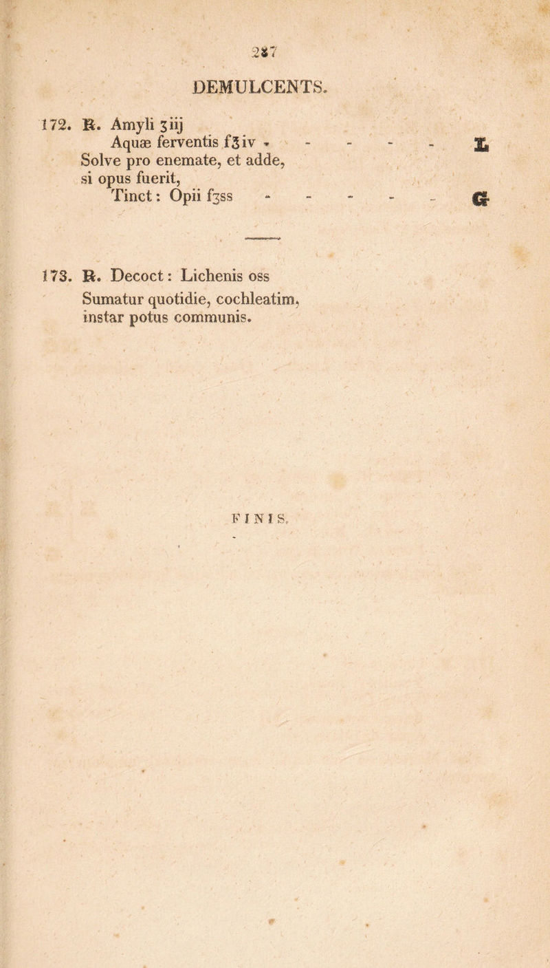 2*7 DEMULCENTS. 172. B. Amyli 3 iij Aquas ferventis fgiv * Solve pro enemate, et adde, si opus fuerit, Tinct: Opii £353 173. B. Decoct : Liclienis oss Sumatur quotidie, cochleatim* instar potus communis. F I N I s..