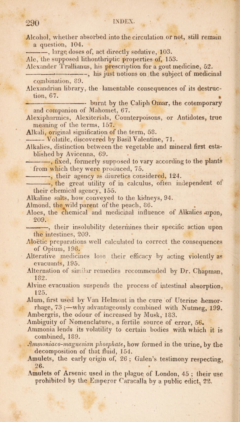 Alcohol, whether absorbed into the circulation or not, still remain a question, 104. ——-, large, doses of, act directly sedative, 103. Ale, the supposed lithonthriptic properties of, 153. Alexander Trallianus, his prescription for a gout medicine, 52. -—*--, his just notions on the subject of medicinal combination, 89. Alexandrian library, the lamentable consequences of its destruC tion, 67. » ----- burnt by the Caliph Omar, the cotemporary and companion of Mahomet, 67. Alexipharmics, Alexiterials, Counterpoisons, or Antidotes, true meaning of the terms, 157. Alkali, original signification of the term, 58. ——— Volatile, discovered by Basil Valentine, 71. Alkalies, distinction between the vegetable and mineral first esta» blished by Avicenna, 69. •—-, fixed, formerly supposed to vary according to the plants from which they were produced, 75. —-—, their agency as diuretics considered, 124. ———, the great utility of in calculus, often independent of their chemical agency, 155. Alkaline salts, how conveyed to the kidneys, 94. Almond, the wild parent of the peach, 86. Aloes, the chemical and medicipal influence of Alkalies .upon, 209. --—, their insolubility determines their specific action upon the intestines, 209. Aloetic preparations well calculated to correct the consequences of Opium, 196. Alterative medicines lose their efficacy by acting violently as evacuants, 195. Alternation of similar remedies recommended by Dr. Chapman, 182. Alvine evacuation suspends the process of intestinal absorption, 125. Alum, first used by Van Helmont in the cure of Uterine hemor¬ rhage, 73 why advantageously combined with Nutmeg, 199. Ambergris, the odour of increased by Musk, 183. Ambiguity of Nomenclature, a fertile source of error, 56. Ammonia lends its volatility to certain bodies with which it is combined, 189. Amtjioniaco-magnesian phosphate, how formed in the urine, by the decomposition of that fluid, 154. Amulets, the early origin of, 26 ; Galen’s testimony respecting, 26. Amulets of Arsenic used in the plague of London, 45 ; their use prohibited by. the Emperor Caracalla by a public edict, 22.