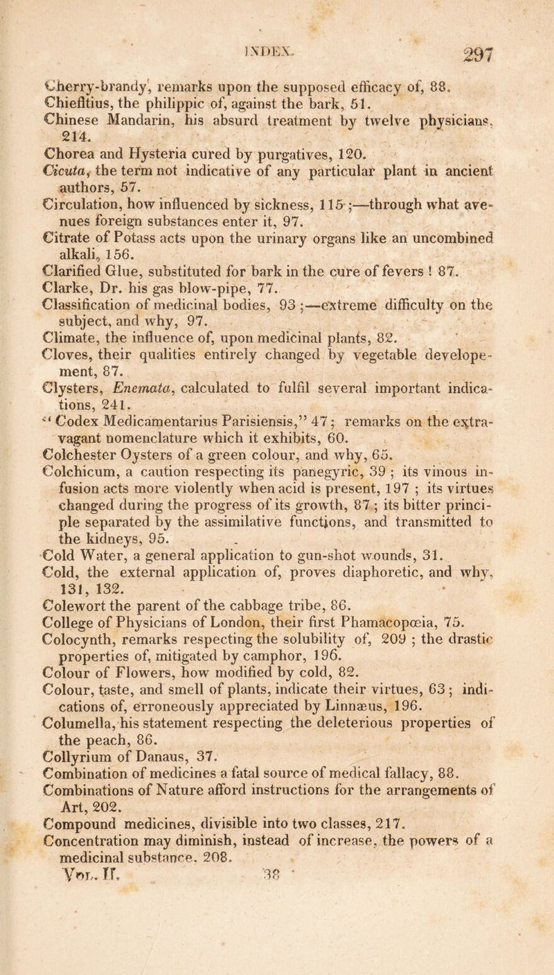 Cherry-brandy, remarks upon the supposed efficacy of, 88. Chiefltius, the philippic of, against the bark, 51. Chinese Mandarin, his absurd treatment by twelve physicians, 214. Chorea and Hysteria cured by purgatives, 120. Cicuta, the term not indicative of any particular plant in ancient authors, 57. Circulation, how influenced by sickness, 115 through what ave- nues foreign substances enter it, 97. Citrate of Potass acts upon the urinary organs like an uncombined alkali9 156. Clarified Glue, substituted for bark in the cure of fevers ! 87. Clarke, Dr. his gas blowT-pipe, 77. Classification of medicinal bodies, 93 extreme difficulty on the subject, and why, 97. Climate, the influence of, upon medicinal plants, 82. Cloves, their qualities entirely changed by vegetable develope- ment, 87. Clysters, Enemata, calculated to fulfil several important indica¬ tions, 241. ci Codex Medicamentarius Parisiensis,” 47; remarks on the extra¬ vagant nomenclature which it exhibits, 60. Colchester Oysters of a green colour, and why, 65. Colchicum, a caution respecting its panegyric, 39 ; its vinous in¬ fusion acts more violently when acid is present, 197 ; its virtues changed during the progress of its grow th, 87 ; its bitter princi¬ ple separated by the assimilative functions, and transmitted to the kidneys, 95. Cold Water, a general application to gun-shot wounds, 31. Cold, the external application of, proves diaphoretic, and why, 131, 132. Colewort the parent of the cabbage tribe, 86. College of Physicians of London, their first Phamacopoeia, 75. Colocynth, remarks respecting the solubility of, 209 ; the drastic properties of, mitigated by camphor, 196. Colour of Flowers, how modified by cold, 82. Colour, taste, and smell of plants, indicate their virtues, 63 ; indi¬ cations of, erroneously appreciated by Linnaeus, 196. Columella, his statement respecting the deleterious properties of the peach, 86. Collyrium of Danaus, 37. Combination of medicines a fatal source of medical fallacy, 88. Combinations of Nature afford instructions for the arrangements of Art, 202. Compound medicines, divisible into two classes, 217. Concentration may diminish, instead of increase, the powers of a medicinal substance. 208. YOh. If. 38 *