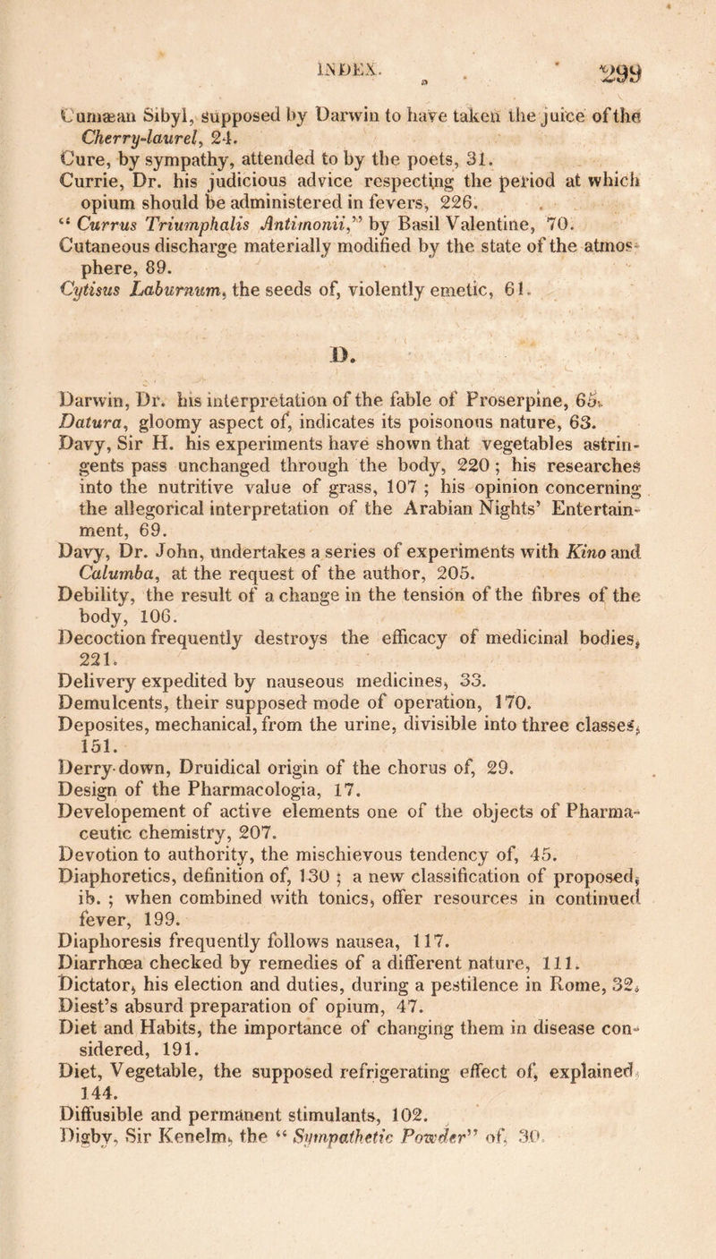 LNJDKX. Cuzuaean Sibyl, Supposed by Darwin to have taken the juice of the Cherry-laurel, 24. Cure, by sympathy, attended to by the poets, 31. Currie, Dr. his judicious advice respecting the period at which opium should be administered in fevers, 226. <e Currus Triumphalis Antimonii,” by Basil Valentine, 70. Cutaneous discharge materially modified by the state of the atmos¬ phere, 89. Cytisus Laburnum) the seeds of, violently emetic, 61. ' ' / ' ‘ **' r ' d ’ft . 1 - ' • * D. Darwin, Dr. his interpretation of the fable of Proserpine, 65k Datura, gloomy aspect of, indicates its poisonous nature, 63. Davy, Sir H. his experiments have shown that vegetables astrin¬ gents pass unchanged through the body, 220; his researches into the nutritive value of grass, 107 ; his opinion concerning the allegorical interpretation of the Arabian Nights’ Entertain¬ ment, 69. Davy, Dr. John, Undertakes a series of experiments with Kino and Calurnba, at the request of the author, 205. Debility, the result of a change in the tension of the fibres of the body, 106. Decoction frequently destroys the efficacy of medicinal bodies* 221. / Delivery expedited by nauseous medicines, 33. Demulcents, their supposed mode of operation, 170. Deposites, mechanical, from the urine, divisible into three classes, 151. Derry-down, Druidical origin of the chorus of, 29. Design of the Pharmacologia, 17. Developement of active elements one of the objects of Pharma¬ ceutic chemistry, 207. Devotion to authority, the mischievous tendency of, 45. Diaphoretics, definition of, 130 ; a new classification of proposed* ib. ; when combined with tonics, offer resources in continued, fever, 199. Diaphoresis frequently follows nausea, 117. Diarrhoea checked by remedies of a different nature, 111. Dictator, his election and duties, during a pestilence in Rome, 324 Diest’s absurd preparation of opium, 47. Diet and Habits, the importance of changing them in disease con¬ sidered, 191. Diet, Vegetable, the supposed refrigerating effect of, explained, 144. Diffusible and permanent stimulants, 102. Digby. Sir Kcnelm, the “ Sympathetic Powder” of, 30