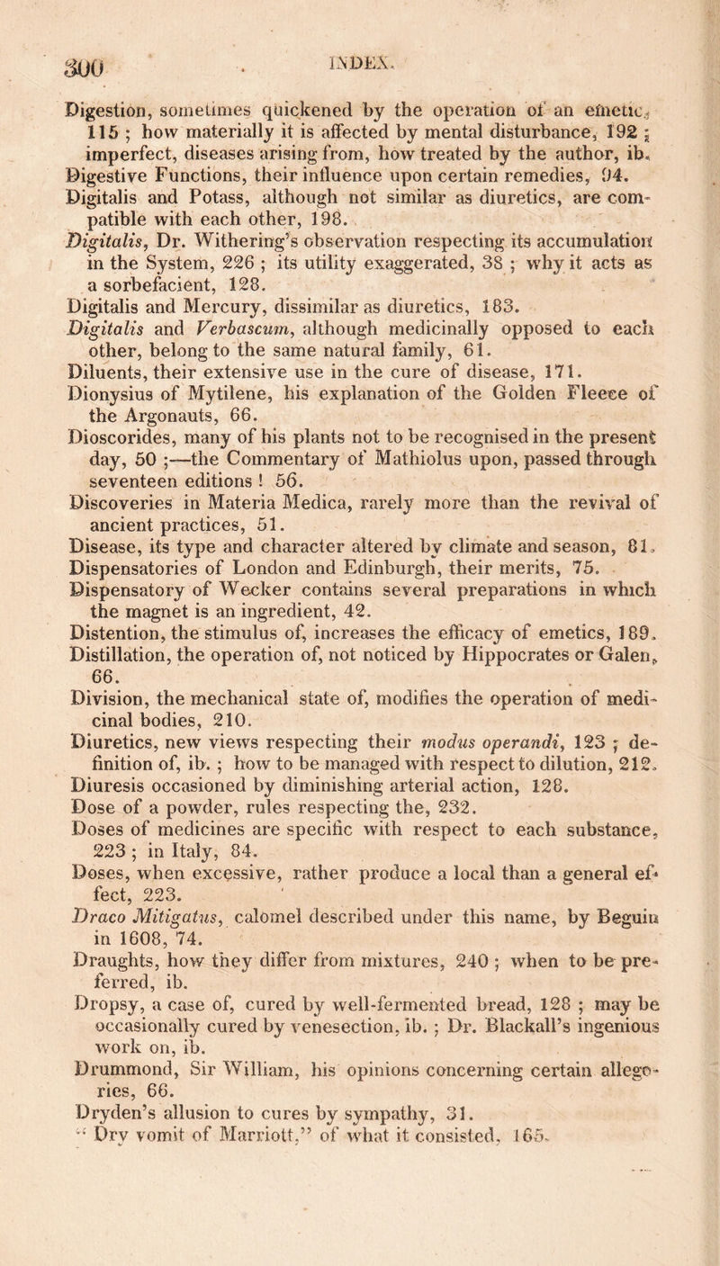 mo Digestion, sometimes quickened by the operation of an emetic* 115 ; how materially it is affected by mental disturbance, 192 j imperfect, diseases arising from, how treated by the author, ib. Digestive Functions, their influence upon certain remedies, 94. Digitalis and Potass, although not similar as diuretics, are com¬ patible with each other, 198. Digitalis, Dr. Withering’s observation respecting its accumulation in the System, 226 ; its utility exaggerated, 38 ; why it acts as a sorbefacient, 128, Digitalis and Mercury, dissimilar as diuretics, 183. Digitalis and Verbascum, although medicinally opposed to each other, belong to the same natural family, 61. Diluents, their extensive use in the cure of disease, 171. Dionysius of Mytilene, his explanation of the Golden Fleece of the Argonauts, 66. Dioscorides, many of his plants not to be recognised in the present day, 50 ■the Commentary of Mathiolus upon, passed through seventeen editions ! 56. Discoveries in Materia Medica, rarely more than the revival of ancient practices, 51. Disease, its type and character altered by climate and season, 8L Dispensatories of London and Edinburgh, their merits, 75. Dispensatory of Wecker contains several preparations in which the magnet is an ingredient, 42. Distention, the stimulus of, increases the efficacy of emetics, 189, Distillation, the operation of, not noticed by Hippocrates or Galen,. 66. Division, the mechanical state of, modifies the operation of medi¬ cinal bodies, 210. Diuretics, new views respecting their modus operandiy 123 ; de¬ finition of, ib, ; how to be managed with respect to dilution, 212, Diuresis occasioned by diminishing arterial action, 128. Dose of a powder, rules respecting the, 232. Doses of medicines are specific with respect to each substance, 223 ; in Italy, 84. Doses, when excessive, rather produce a local than a general ef* feet, 223. Draco Mitigatus, calomel described under this name, by Beguin in 1608, 74. Draughts, how they differ from mixtures, 240 ; when to be pre¬ ferred, ib. Dropsy, a case of, cured by well-fermented bread, 128 ; may be occasionally cured by venesection, ib. ; Dr. BlackalPs ingenious work on, ib. Drummond, Sir William, his opinions concerning certain allego¬ ries, 66. Dryden’s allusion to cures by sympathy, 31. Drv vomit of Marriott,” of what it consisted, 165. •v * s