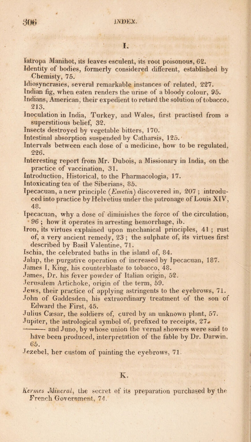 I. latropa Manihot, its leaves esculent, its root poisonous, 62. Identity of bodies, formerly considered different, established by Chemisty, 75. Idiosyncrasies, several remarkable instances of related, 227. Indian fig, when eaten renders the urine of a bloody colour, 95. Indians, American, their expedient to retard the solution of tobacco, 213. Inoculation in India, Turkey, and Wales, first practised from a superstitious belief, 32. Insects destroyed by vegetable bitters, 170. Intestinal absorption suspended by Catharsis, 125. Intervals between each dose of a medicine, how to be regulated, 226. Interesting report from Mr. Dubois, a Missionary in India, on the practice of vaccination, 31. Introduction, Historical, to the Pharmacologia, 17. Intoxicating tea of the Siberians, 85. Ipecacuan, a new principle (Emetin) discovered in, 207 ; introdu¬ ced into practice by Helvetius under the patronage of Louis XIV, 48. Ipecacuan, why a dose of diminishes the force of the circulation. 96 ; how it operates in arresting hemorrhage, ib. Iron, its virtues explained upon mechanical principles, 41 ; rust of, a very ancient remedy, 23 ; the sulphate of, its virtues first described by Basil Valentine, 71. Ischia, the celebrated baths in the island of, 84. Jalap, the purgative operation of increased by Ipecacuan, 187. James I, King, his counterblaste to tobacco, 48. James, Dr. his fever powder of Italian origin, 52. Jerusalem Artichoke, origin of the term, 59. Jews, their practice of applying astringents to the eyebrows, 71. John of Gaddesden, his extraordinary treatment of the son of Edward the First, 45. Julius Caesar, the soldiers of, cured by an unknown plant, 57. Jupiter, the astrological symbol of, prefixed to receipts, 27* ——-— and Juno, by whose union the vernal showers were said to have been produced, interpretation of the fable by Dr. Darwin. 65. Jezebel, her custom of painting the eyebrows, 71 K. Kermes Mineral, the secret of its preparation purchased by the French Government, 74,