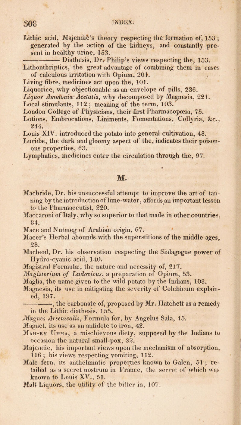Lithic acid, Majendie’s theory respecting the formation of, 153 ; generated by the action of the kidneys, and constantly pre» sent in healthy urine, 153. —-—-Diathesis, Dr.- Philip’s views respecting the, 153. Lithontbriptics, the great advantage of combining them in cases of calculous irritation with Opium, 201. f Living fibre, medicines act upon the, 101. Liquorice, why objectionable as an envelope of pills, 236. Liquor Amrrtonice Acetatis, why decomposed by Magnesia, 221. Local stimulants, 112 ; meaning of the term, 103. London College of Physicians, their first Pharmacopoeia, 75. Lotions, Embrocations, Liniments, Fomentations, Collyria, &amp;c., 244. Louis XIV. introduced the potato into general cultivation, 48. Luridae, the dark and gloomy aspect of the, indicates their poison¬ ous properties, 63. Lymphatics, medicines enter the circulation through the, 97. * M. Macbride, Dr. his unsuccessful attempt to improve the art of tan- ning by the introduction of lime-water, affords an important lesson to the Pharmaceutist, 220. Maccaroni of Italy, why so superior to that made in other countries, 84. Mace and Nutmeg of Arabian origin, 67. Macer’s Herbal abounds with the superstitions of the middle ages, 28. Macleod, Dr. his observation respecting the Sialagogue power of Hydro-cyanic acid, 140. Magistral Formulae, the nature and necessity of, 217. Magisterium of Ludovicus, a preparation of Opium, 53. Maglia, the name given to the wild potato by the Indians, 108. Magnesia, its use in mitigating the severity of Colchicum explain¬ ed, 197. ———, the carbonate of, proposed by Mr. Hatchett as a remedy in the Lithic diathesis, 155. Magnes Arsenicalis, Formula for, by AngeluS Sala, 45. Magnet, its use as an antidote to iron, 42. Mah-ry Umma, a mischievous diety, supposed by the Indians to occasion the natural small-pox, 32. Majendie, his important views upon the mechanism of absorption, 116; his views respecting vomiting, 112. Male fern, its anthelmintic properties known to Galen, 51 ; re¬ tailed as a secret nostrum in France, the secret of which was known to Louis XV., 51. Malt Liquors, the utility of the bitter in, 107.