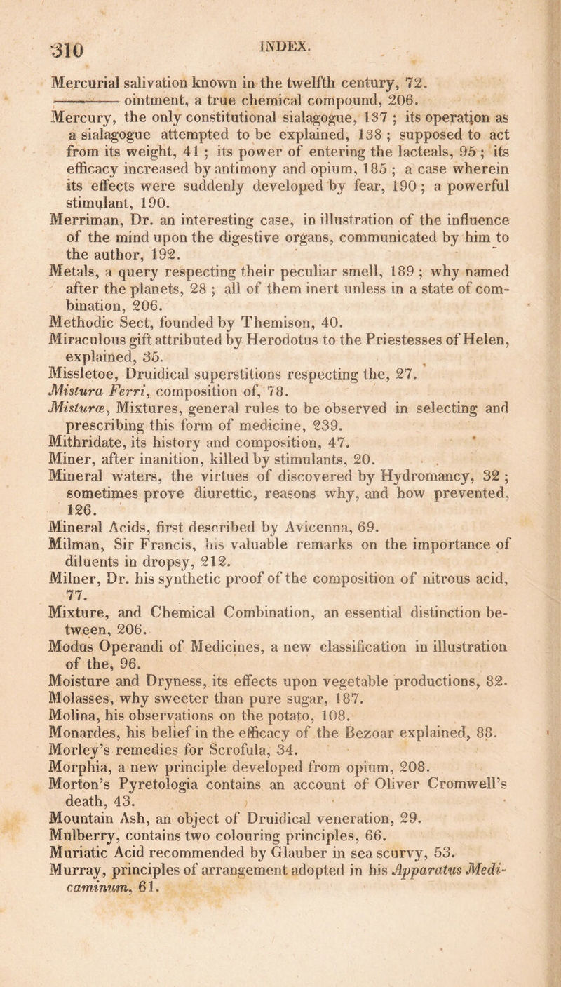 Mercurial salivation known in the twelfth century, 72. *-—- ointment, a true chemical compound, 206. Mercury, the only constitutional sialagogue, 137 ; its operation as a sialagogue attempted to be explained, 138 ; supposed to act from its weight, 41 ; its power of entering the lacteals, 95 ; its efficacy increased by antimony and opium, 185; a case wherein its effects were suddenly developed by fear, 190; a powerful stimulant, 190. Merriman, Dr. an interesting case, in illustration of the influence of the mind upon the digestive organs, communicated by him to the author, 192. Metals, a query respecting their peculiar smell, 189 ; why named after the planets, 28 ; all of them inert unless in a state of com¬ bination, 206. Methodic Sect, founded by Themison, 40. Miraculous gift attributed by Herodotus to the Priestesses of Helen, explained, 35. Missletoe, Druidical superstitions respecting the, 27. Mistura Ferri, composition of, 78. Misturce, Mixtures, general rules to be observed in selecting and prescribing this form of medicine, 239. Mithridate, its history and composition, 47. Miner, after inanition, killed by stimulants, 20. Mineral waters, the virtues of discovered by Hydromancy, 32 ; sometimes prove diurettic, reasons why, and how prevented, 126. Mineral Acids, first described by Avicenna, 69. Milman, Sir Francis, his valuable remarks on the importance of diluents in dropsy, 212. Milner, Dr. his synthetic proof of the composition of nitrous acid, 77. Mixture, and Chemical Combination, an essential distinction be¬ tween, 206. Modus Operandi of Medicines, a new classification in illustration of the, 96. Moisture and Dryness, its effects upon vegetable productions, 82. Molasses, why sweeter than pure sugar, 187. Molina, his observations on the potato, 108. Monardes, his belief in the efficacy of the Bezoar explained, 88. Morley’s remedies for Scrofula, 34. Morphia, a new principle developed from opium, 208. Morton’s Pyretologia contains an account of Oliver Cromwell’s death, 43. Mountain Ash, an object of Druidical veneration, 29. Mulberry, contains two colouring principles, 66. Muriatic Acid recommended by Glauber in sea scurvy, 53. Murray, principles of arrangement adopted in his Apparatus Medi- caminum, 61.
