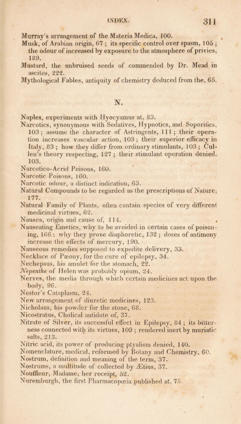INDEX. 31 J Murray's arrangement of the Materia Medica, 100, Musk, of Arabian origin, 67 ; its specific control over spasm, 105 ; the odour of increased by exposure to the atmosphere of privies, 189. Mustard, the unbruised seeds of commended by Dr. Mead in ascites, 222. Mythological Fables, antiquity of chemistry deduced from the, 65. N. Naples, experiments with Hyocyamus at, 83. Narcotics, synonymous with Sedatives, Hypnotics, and Soporifics, 103; assume the character of Astringents, 111 ; their opera¬ tion increases vascular action, 103 ; their superior efficacy in Italy, 83 ; how they differ from ordinary stimulants, 103 ; Cul¬ len’s theory respecting, 127 ; their stimulant operation denied. 103. Narcotico-Acrid Poisons, 160, Narcotic Poisons, 160. Narcotic odour, a distinct indication, 63. Natural Compounds to be regarded as the prescriptions of Nature, 177. Natural Family of Plants, often contain species of very different medicinal virtues, 62. Nausea, origin and cause of, 114. , Nauseating Emetics, why to be avoided in certain cases of poison¬ ing, 166 ; why they prove diaphoretic, 132 ; doses of antimony increase the effects of mercury, 190. Nauseous remedies supposed to expedite delivery, 33, Necklace of Pasony, for the cure of epilepsy, 34. Nechepsus, his amulet for the stomach, 22. Nepenthe of Helen was probably opium, 24. Nerves, the media through which certain medicines act upon the body, 96. Nestor’s Cataplasm, 24. New arrangement of diuretic medicines, 123. Nicholaus, his powder for the stone, 68. Nicostratus, Cholical antidote of, 37. Nitrate of Silver, its successful effect in Epilepsy, 84 ; its bitter¬ ness connected with its virtues, 309 ; rendered inert by muriatic salts, 213. Nitric acid, its power of producing ptyalism denied, 140. Nomenclature, medical, reformed by Botany and Chemistry, 60. Nostrum, definition and meaning of the term, 37. Nostrums, a multitude of collected by ffftius, 37. Nouffleur, Madame, her receipt, 52. Nuremburgh, the first Pharmacopoeia published at, 75