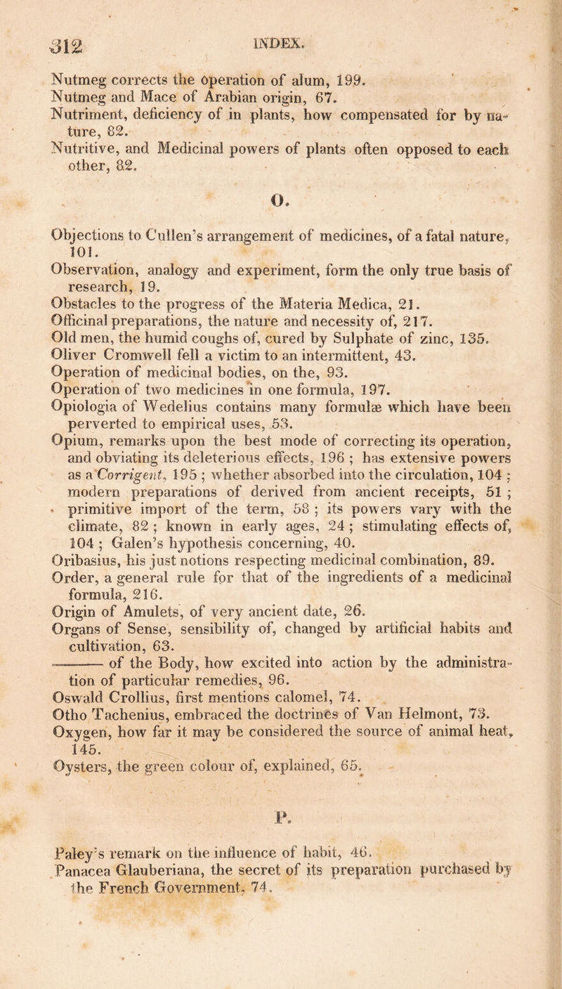 5 Nutmeg corrects the operation of alum, 199. Nutmeg and Mace of Arabian origin, 67. Nutriment, deficiency of in plants, how compensated for by na¬ ture, 82. Nutritive, and Medicinal powers of plants often opposed to each other, 8.2. Objections to Cullen’s arrangement of medicines, of a fatal nature,, 101. Observation, analogy and experiment, form the only true basis of research, 19. Obstacles to the progress of the Materia Medica, 21. Officinal preparations, the nature and necessity of, 217. Old men, the humid coughs of, cured by Sulphate of zinc, 135. Oliver Cromwell fell a victim to an intermittent, 43, Operation of medicinal bodies, on the, 93. Operation of two medicines in one formula, 197. Opiologia of Wedelius contains many formulae which have been perverted to empirical uses, 53. Opium, remarks upon the best mode of correcting its operation, and obviating its deleterious effects, 196 ; has extensive powers as a Corrigent, 195 ; whether absorbed into the circulation, 104 ; modern preparations of derived from ancient receipts, 51 ; primitive import of the term, 58 ; its powers vary with the climate, 82 ; known in early ages, 24 ; stimulating effects of, 104 ; Galen’s hypothesis concerning, 40. Oribasius, his just notions respecting medicinal combination, 89. Order, a general rule for that of the ingredients of a medicinal formula, 216. Origin of Amulets, of very ancient date, 26. Organs of Sense, sensibility of, changed by artificial habits and cultivation, 63. of the Body, how excited into action by the administra¬ tion of particular remedies, 96. Oswald Crollius, first mentions calomel, 74. Otho Tachenius, embraced the doctrines of Van Helmont, 73. Oxygen, how far it may be considered the source of animal heat* 145. Oysters, the green colour of, explained, 65; P. Paleys remark on tiie influence of habit, 46. Panacea Glauberiana, the secret of its preparation purchased by
