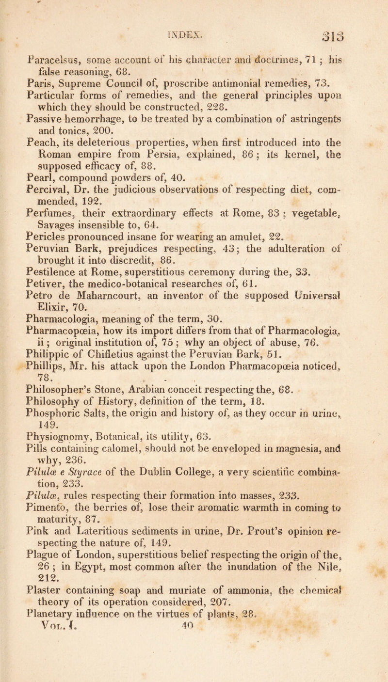 Paracelsus, some account of his character and doctrines, 71 ; his false reasoning, 68. Paris, Supreme Council of, proscribe antimonial remedies, 73. Particular forms of remedies, and the general principles upon which they should be constructed, 228. Passive hemorrhage, to be treated by a combination of astringents and tonics, 200. Peach, its deleterious properties, when first introduced into the Roman empire from Persia, explained, 86 ; its kernel, the supposed efficacy of, 88. Pearl, compound powders of, 40. Percival, Dr. the judicious observations of respecting diet, com ¬ mended, 192. Perfumes, their extraordinary effects at Rome, 83 ; vegetable, Savages insensible to, 64. Pericles pronounced insane for wearing an amulet, 22. Peruvian Bark, prejudices respecting, 43; the adulteration of brought it into discredit, 86. Pestilence at Rome, superstitious ceremony during the, 33. Petiver, the medico-botanical researches of, 61. Petro de Maharncourt, an inventor of the supposed Universal Elixir, 70. Pharmacologia, meaning of the term, 30. Pharmacopoeia, how its import differs from that of Pharmacologia, ii; original institution of, 75 ; why an object of abuse, 76. Philippic of Chifletius against the Peruvian Bark, 51. Phillips, Mr. his attack upon the London Pharmacopoeia noticed, 78. , > - Philosopher’s Stone, Arabian conceit respecting the, 68. Philosophy of History, definition of the term, 18. Phosphoric Salts, the origin and history of, as they occur in urine^ 149. Physiognomy, Botanical, its utility, 63. Pills containing calomel, should not be enveloped in magnesia, and why, 236. Piluloe e Styrace of the Dublin College, a very scientific combina¬ tion, 233. Pilulce, rules respecting their formation into masses, 233. Pimenfo, the berries of, lose their aromatic warmth in coming to maturity, 87. Pink and Lateritious sediments in urine, Dr. Prout’s opinion re¬ specting the nature of, 149. Plague of London, superstitious belief respecting the origin of the, 26 ; in Egypt, most common after the inundation of the Nile, 212. Plaster containing soap and muriate of ammonia, the chemical theory of its operation considered, 207. Planetary influence on the virtues of plants, 28. Vol. f. 40