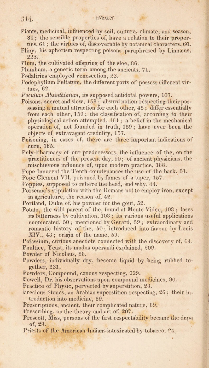 Plants, medicinal, influenced by soil, culture, climate, and season, B1 ; the sensible properties of, have a relation to their proper¬ ties, 61 ; the virtues of, discoverable by botanical characters, 60. Pliny, his aphorism respecting poisons paraphrased by Linnaeus, 223. Plum, the cultivated offspring of the sloe, 86. Plumbum, a generic term among the ancients, 71. Podalirius employed venesection, 23. Podophyllum Peltatum, the different parts of possess different vir¬ tues, 62. Poculum Absinthiatum, its supposed antidotal powers, 107. Poisons, secret and slow, 158 ; absurd notion respecting their pos¬ sessing a mutual attraction for each other, 45 ; differ essentially from each other, 159 ; the classification of, according to their physiological action attempted, 161 ; a belief in the mechanical operation of, not founded in truth, 159; have ever been the objects of extravagant credulity, 157. Poisoning, in cases of, there are three important indications of cure, 165. Poly-Pharmacy of our predecessors, the influence of the, on the practitioners of the present da}r, 90; of ancient physicians, the mischievous influence of, upon modern practice, 188. Pope Innocent the Tenth countenances the use of the bark, 51. Pope Clement VII. poisoned by fumes of a taper, 157. Poppies, supposed to relieve the head, and why, 44. Porsenna’s stipulation with the Romans not to employ iron, except in agriculture, the reason of, 42. Portland, Duke of, his powder for the gout, 52. Potato, the wild parent of the, found at Monte Video, 108 ; loses its bitterness by cultivation, 108 ; its various useful applications enumerated, 50 ; mentioned by Gerard, 59 ; extraordinary and romantic history of the, 50; introduced into favour by Louis XIV., 48 ; origin of the name, 59. Potassium, curious anecdote connected with the discovery of, 64. Poultice, Yeast, its modus operandi explained, 209. PowTder of Nicolaus, 68. Powders, individually dry, become liquid by being rubbed to¬ gether, 231. Powders, Compound, canons respecting, 229. Powell, Dr. his observations upon compound medicines, 90. Practice of Physic, perverted by superstition, 28. .Precious Stones, an Arabian superstition respecting, 26 ; their in¬ troduction into medicine, 69. Prescriptions, ancient, their complicated nature, 89. Prescribing, on the theory and art of, 207. Prescott, Miss, persons of the first respectability became the dupe of, 29. Priests of the American Indians intoxicated by tobacco. 24.