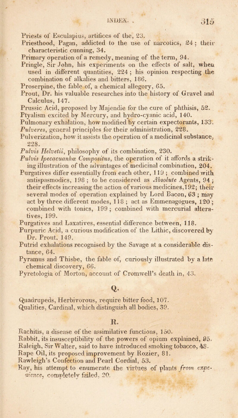 Priests of Esculapius, artifices of the, 23. Priesthood, Pagan, addicted to the use of narcotics, 24 ; their characteristic cunning, 34. Primary operation of a remedy, meaning of the term, 94. Pringle, Sir John, his experiments on the effects of salt, when used in different quantities, 224 ; his opinion respecting the combination of alkalies and bitters, 186. Proserpine, the fable of, a chemical allegory, 65. Prout, Dr. his valuable researches into the history of Gravel and Calculus, 147. Prussic Acid, proposed by Majendie for the cure of phthisis, 52. Ptyalism excited by Mercury, and hydro-cyanic acid, 140. Pulmonary exhalation, how modified by certain expectorants, 133. Pulveres, general principles for their administration, 228. Pulverization, how it assists the operation of a medicinal substance^ 228. Pulvis Helvetii, philosophy of its combination, 230, Pulvis Ipecacuanhce Compositus, the operation of it affords a strik¬ ing illustration of the advantages of medicinal combination, 204. Purgatives differ essentially from each other, 119; combined with antispasmodics, 198 ; to be considered as Absolute Agents, 94 ; their effects increasing the action of various medicines, 192; their several modes of operation explained by Lord Bacon, 63 ; may act by three different modes, 118; act as Emmenagogues, 120 ; combined with tonics, 199; combined with mercurial altera¬ tives, 199. Purgatives and Laxatives, essential difference between, 118. Purpuric Acid, a curious modification of the Lithic, discovered by Dr. Prout. 149. Putrid exhalations recognised by the Savage at a considerable dis¬ tance, 64. Pyramus and Thisbe, the fable of, curiously illustrated by a late chemical discovery, 66. Pyretologia of Morton, account of Cromwell’s death in, 43. Q- Quadrupeds, Herbivorous, require bitter food, 107. Qualities, Cardinal, which distinguish all bodies, 39. IL Rachitis, a disease of the assimilative functions, 150. Rabbit, its insusceptibility of the powers of opium explained, 95, Raleigh, Sir Walter, said to have introduced smoking tobacco, 48, Rape Oil, its proposed improvement by Rozier, 81. Rawleigh’s Confection and Pearl Cordial, 53. Ray, his attempt to enumerate the virtues of plants from expe¬ dience, completely failed, 20.