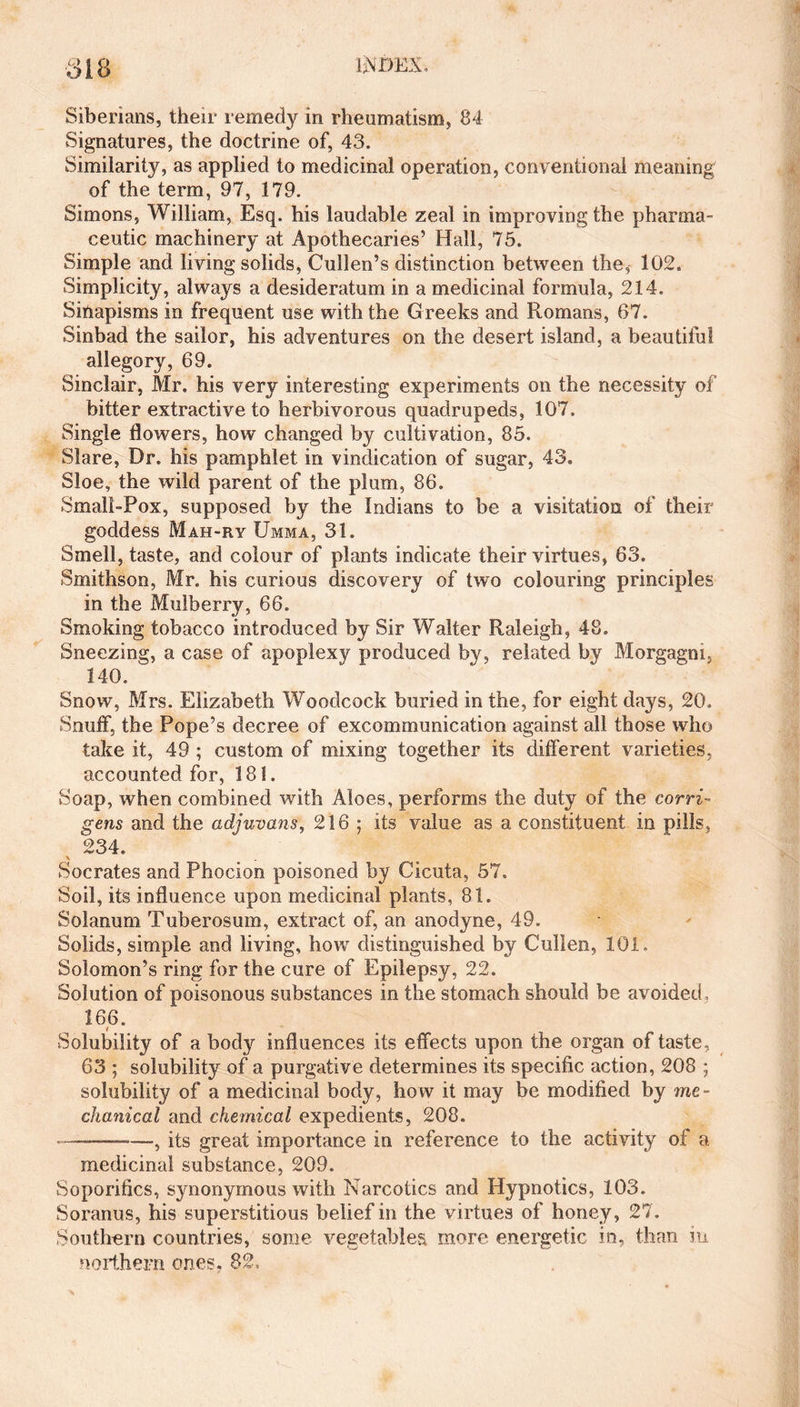 Siberians, their remedy in rheumatism, 84 Signatures, the doctrine of, 43. Similarity, as applied to medicinal operation, conventional meaning of the term, 97, 179. Simons, William, Esq. his laudable zeal in improving the pharma¬ ceutic machinery at Apothecaries’ Hall, 75. Simple and living solids, Cullen’s distinction between the* 102, Simplicity, always a desideratum in a medicinal formula, 214. Sinapisms in frequent use with the Greeks and Romans, 67. Sinbad the sailor, his adventures on the desert island, a beautiful allegory, 69. Sinclair, Mr. his very interesting experiments on the necessity of bitter extractive to herbivorous quadrupeds, 107. Single flowers, how changed by cultivation, 85. Blare, Dr. his pamphlet in vindication of sugar, 43. Sloe, the wild parent of the plum, 86. Small-Pox, supposed by the Indians to be a visitation of their goddess Mah-ry Umma, 31. Smell, taste, and colour of plants indicate their virtues, 63. Smithson, Mr. his curious discovery of two colouring principles in the Mulberry, 66. Smoking tobacco introduced by Sir Walter Raleigh, 48. Sneezing, a case of apoplexy produced by, related by Morgagni, 140. Snow, Mrs. Elizabeth Woodcock buried in the, for eight days, 20, Snuff, the Pope’s decree of excommunication against all those who take it, 49 ; custom of mixing together its different varieties, accounted for, 181. Soap, when combined with Aloes, performs the duty of the corri- gens and the adjuvans, 216 ; its value as a constituent in pills, 234. \ Socrates and Phocion poisoned by Cicuta, 57. Soil, its influence upon medicinal plants, 81. Solanum Tuberosum, extract of, an anodyne, 49. Solids, simple and living, how distinguished by Cullen, 101. Solomon’s ring for the cure of Epilepsy, 22. Solution of poisonous substances in the stomach should be avoided, 166. Solubility of a body influences its effects upon the organ of taste, 63 ; solubility of a purgative determines its specific action, 208 ; solubility of a medicinal body, how it may be modified by me¬ chanical and chemical expedients, 208. —-its great importance in reference to the activity of a medicinal substance, 209. Soporifics, synonymous with Narcotics and Hypnotics, 103. Soranus, his superstitious belief in the virtues of honey, 27. Southern countries, some vegetables more energetic in, than in northern ones. 82,
