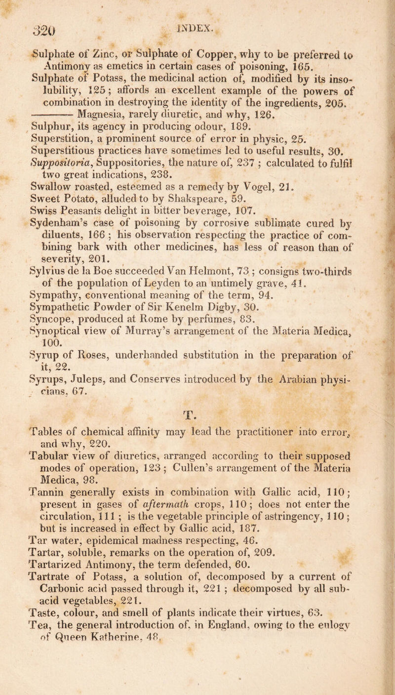 Sulphate of Zinc, or Sulphate of Copper, why to be preferred to Antimony as emetics in certain cases of poisoning, 165. Sulphate of Potass, the medicinal action of, modified by its inso¬ lubility, 125; affords an excellent example of the powers of combination in destroying the identity of the ingredients, 205. --— Magnesia, rarely diuretic, and why, 126. Sulphur, its agency in producing odour, 189. Superstition, a prominent source of error in physic, 25. Superstitious practices have sometimes led to useful results, 30. Suppositoria, Suppositories, the nature of, 237 ; calculated to fulfil two great indications, 238. Swallow roasted, esteemed as a remedy by Vogel, 21. Sweet Potato, alluded to by Shakspeare, 59. Swiss Peasants delight in bitter beverage, 107. Sydenham’s case of poisoning by corrosive sublimate cured by diluents, 166 ; his observation respecting the practice of com¬ bining bark with other medicines, has less of reason than of severity, 201. Sylvius de la Boe succeeded Van Helmont, 73 ; consigns two-thirds of the population of Leyden to an untimely grave, 41. Sympathy, conventional meaning of the term, 94. Sympathetic Powder of Sir Kenelm Digby, 30. Syncope, produced at Rome by perfumes, 83. Synoptical view of Murray’s arrangement of the Materia Medica, “ 100. Syrup of Roses, underhanded substitution in the preparation of ' it, 22. Syrups, Juleps, and Conserves introduced by the Arabian physi¬ cians. 67. T. Tables of chemical affinity may lead the practitioner into error, and why, 220. Tabular view of diuretics, arranged according to their supposed modes of operation, 123 ; Cullen’s arrangement of the Materia Medica, 98. Tannin generally exists in combination with Gallic acid, 110; present in gases of aftermath crops, 110; does not enter the circulation, 111; is the vegetable principle of astringency, 110; but is increased in effect by Gallic acid, 187. Tar water, epidemical madness respecting, 46. Tartar, soluble, remarks on the operation of, 209. Tartarized Antimony, the term defended, 60. Tartrate of Potass, a solution of, decomposed by a current of Carbonic acid passed through it, 221 ; decomposed by all sub¬ acid vegetables, 221. Taste, colour, and smell of plants indicate their virtues, 63. Tea, the general introduction of. in England, owing to the eulogy of Queen Katherine. 48,