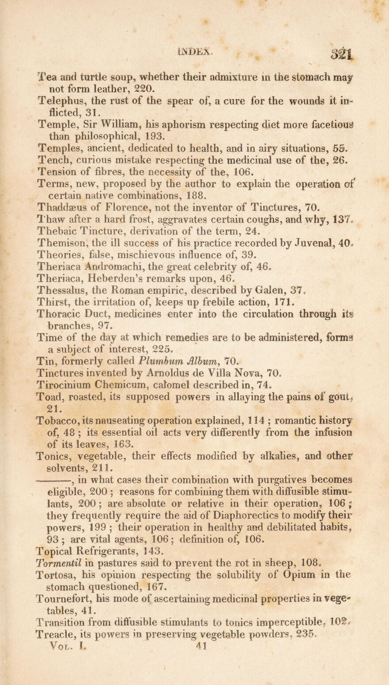 iiNlJEA, Tea and turtle soup, whether their admixture in the stomach may not form leather, 220. Telephus, the rust of the spear of, a cure for the wounds it in¬ flicted, 31. Temple, Sir William, his aphorism respecting diet more facetious? than philosophical, 193. Temples, ancient, dedicated to health, and in airy situations, 55, Tench, curious mistake respecting the medicinal use of the, 26. Tension of fibres, the necessity of the, 106. Terms, new, proposed by the author to explain the operation m certain native combinations, 188. Thaddaeus of Florence, not the inventor of Tinctures, 70. Thaw after a hard frost, aggravates certain coughs, and why, 137. Thebaic Tincture, derivation of the term, 24. Themison, the ill success of his practice recorded by Juvenal, 40. Theories, false, mischievous influence of, 39. Theriaca Andromachi, the great celebrity of, 46. Theriaca, Heberden’s remarks upon, 46. Thessalus, the Roman empiric, described by Galen, 37. Thirst, the irritation of, keeps up frebile action, 171. Thoracic Duct, medicines enter into the circulation through its branches, 97. Time of the day at which remedies are to be administered, forms a subject of interest, 225, Tin, formerly called Plumbum Album, 70. Tinctures invented by Arnoldus de Villa Nova, 70. Tirocinium Chemicum, calomel described in, 74. Toad, roasted, its supposed powers in allaying the pains of gout? 21. Tobacco, its nauseating operation explained, 114; romantic history of, 48 ; its essential oil acts very differently from the infusion of its leaves, 163. Tonics, vegetable, their effects modified by alkalies, and other solvents, 211. ———, in what cases their combination with purgatives becomes eligible, 200 ; reasons for combining them with diffusible stimu¬ lants, 200; are absolute or relative in their operation, 106 ; they frequently require the aid of Diaphorectics to modify their powers, 199 ; their operation in healthy and debilitated habits, 93 ; are vital agents, 106 ; definition of, 106. Topical Refrigerants, 143. Tormentil in pastures said to prevent the rot in sheep, 108. Tortosa, his opinion respecting the solubility of Opium in the stomach questioned, 167. Tournefort, his mode of ascertaining medicinal properties in vege¬ tables, 41. Transition from diffusible stimulants to tonics imperceptible, 102* Treacle, its powers in preserving vegetable powders, 235, Vol. 1. 41