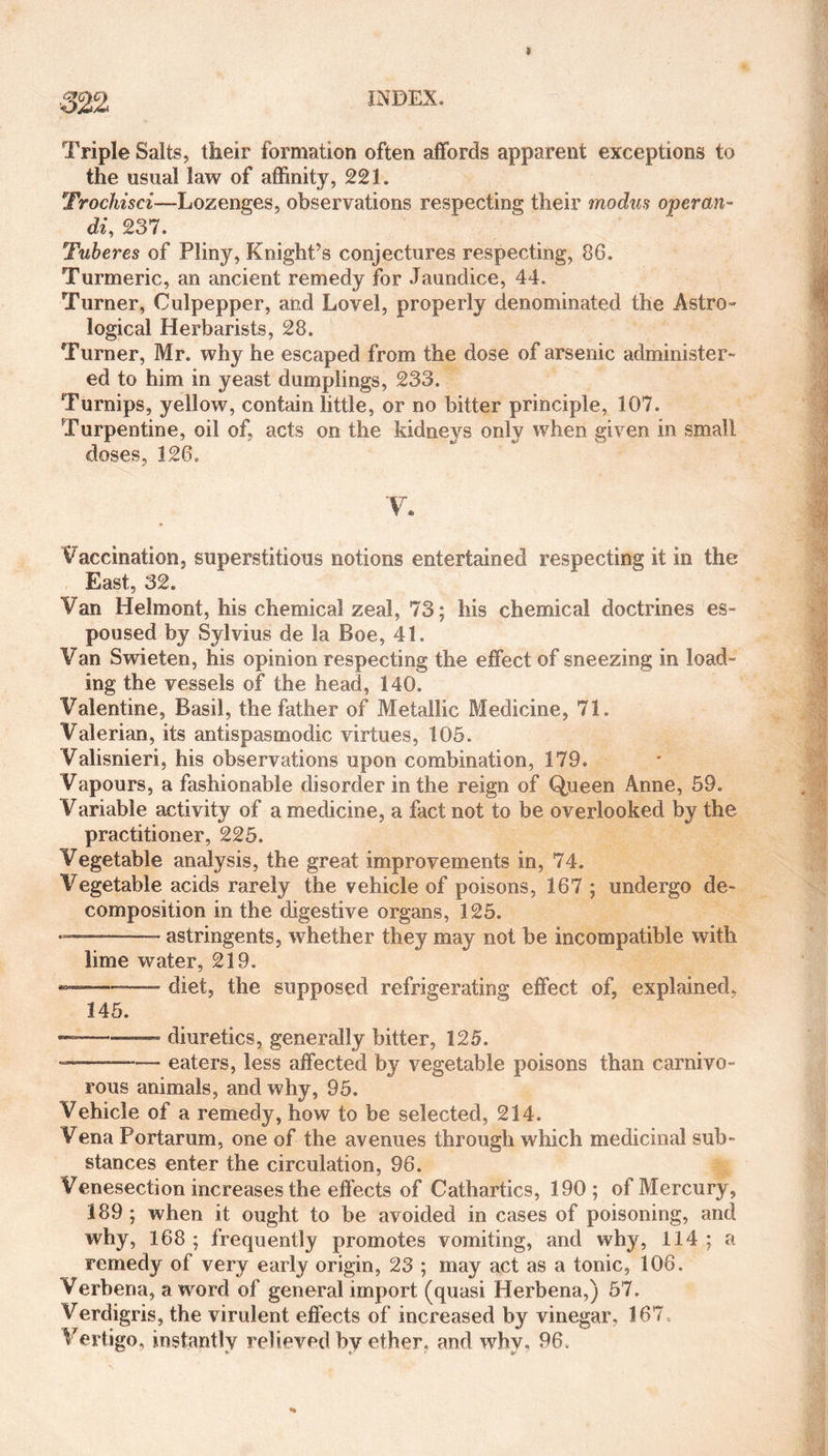 Triple Salts, their formation often affords apparent exceptions to the usual law of affinity, 221. Trochisci—Lozenges, observations respecting their modus operan¬ ds 237. Tuberes of Pliny, Knight’s conjectures respecting, 86. Turmeric, an ancient remedy for Jaundice, 44. Turner, Culpepper, and Lovel, properly denominated the Astro- logical Herbarists, 28. Turner, Mr. why he escaped from the dose of arsenic administer¬ ed to him in yeast dumplings, 233. Turnips, yellow, contain little, or no bitter principle, 107. Turpentine, oil of, acts on the kidneys only when given in small doses, 126. V. Vaccination, superstitious notions entertained respecting it in the East, 32. Van Helmont, his chemical zeal, 73; his chemical doctrines es¬ poused by Sylvius de la Boe, 41. Van Swieten, his opinion respecting the effect of sneezing in load¬ ing the vessels of the head, 140. Valentine, Basil, the father of Metallic Medicine, 71. Valerian, its antispasmodic virtues, 105. Valisnieri, his observations upon combination, 179. Vapours, a fashionable disorder in the reign of Queen Anne, 59. Variable activity of a medicine, a fact not to be overlooked by the practitioner, 225. Vegetable analysis, the great improvements in, 74. Vegetable acids rarely the vehicle of poisons, 167 ; undergo de¬ composition in the digestive organs, 125. - -.——- astringents, whether they may not be incompatible with lime water, 219. *>—■—— diet, the supposed refrigerating effect of, explained. 145. ——— diuretics, generally bitter, 125. --—- eaters, less affected by vegetable poisons than carnivo¬ rous animals, and why, 95. Vehicle of a remedy, how to be selected, 214. Vena Portarum, one of the avenues through which medicinal sub¬ stances enter the circulation, 96. Venesection increases the effects of Cathartics, 190 ; of Mercury, 189 ; when it ought to be avoided in cases of poisoning, and why, 168; frequently promotes vomiting, and why, 114; a remedy of very early origin, 23 ; may act as a tonic, 106. Verbena, a word of general import (quasi Herbena,) 57. Verdigris, the virulent effects of increased by vinegar. 167 Vertigo, instantly relieved bv ether, and why. 96.