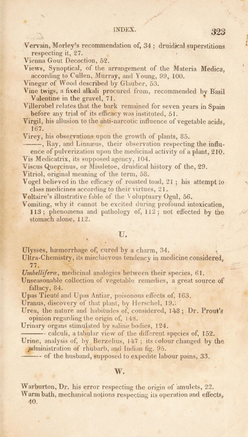 328 Vervain, Morley’s recommendation of, 34 ; druidkal superstitions respecting it, 27. Vienna Gout Decoction, 52. Views, Synoptical, of the arrangement of the Materia Medica, according to Cullen, Murray, and Young, 99, 100. Vinegar of Wood described by Glauber, 53. Vine twigs, a fixed alkali procured from, recommended by Basil Valentine in the gravel, 71. Villerobel relates that the bark remained for seven years in Spain before any trial of its efficacy was instituted, 51. Virgil, his allusion to the anti-narcotic influence of vegetable acids, 167. Virey, his observations upon the growth of plants, 85. —-Ray, and Linnaeus, their observation respecting the influ¬ ence of pulverization upon the medicinal activity of a plant, 210. Vis Medicatrix, its supposed agency, 104. Viscus Qpercinus, or Missletoe, druidical history of the, 29, Vitriol, original meaning of the term, 58. Vogel believed in the efficacy of roasted toad, 21 ; his attempt to class medicines according to their virtues, 21. Voltaire’s illustrative fable of the V oluptuary Ogul, 56. Vomiting, why it cannot be excited during profound intoxication, 113; phenomena and pathology of, 112; not effected by the stomach alone, 112, XL \ Ulysses, haemorrhage of, cured by a charm, 34. Ultra-Chemistry, its mischievous tendency in medicine considered,, 77. Umbelliferce, medicinal analogies between their species, 61. Unseasonable collection of vegetable remedies, a great source of fallacy, 84. Upas Tieute and Upas Antiar, poisonous effects of, 163. Uranus, discovery of that plant, by Herschel, 19.: Urea, the nature and habitudes of, considered, 148 ; Dr. ProuVs opinion regarding the origin of, s 48. Urinary organs stimulated by saline bodies, 124. -—-calculi, a tabular view of the different sppcies of, 152. Urine, analysis of, by Berzelius, 147 ; its colour changed by the jadministration of rhubarb, and Indian fig, 95. —of the husband, supposed to expedite labour pains, 33. W. Warburton, Dr. his error respecting the origin of amulets, 22. Warm bath, mechanical notions respecting its operation and effects^ 40,