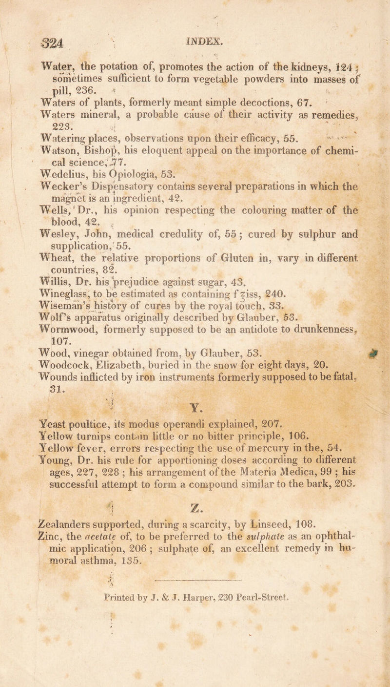 Water, the potation of, promotes the action of the kidneys, 124 ; sometimes sufficient to form vegetable powders into masses of pill, 236. Waters of plants, formerly meant simple decoctions, 67. Waters mineral, a probable cause of their activity as remedies, 223. «{ Watering places, observations upon their efficacy, 55. Watson, Bishop, his eloquent appeal on the importance of chemi- cal science,-77. Wedelius, his Opiologia, 53. Wecker’s Dispensatory contains several preparations in which the magnet is an ingredient, 42. Wells,5Dr., his opinion respecting the colouring matter of the blood, 42. ,, Wesley, John, medical credulity of, 55; cured by sulphur and supplication,-55. Wheat, the relative proportions of Gluten in, vary in different countries, 82. Willis, Dr. his prejudice against sugar, 43. Wineglass, to be estimated as containing f ^iss, 240. Wiseman’s history of cures by the royal touch, 33. Wolf’s apparatus originally described by Glauber, 53. Wormwood, formerly supposed to be an antidote to drunkenness, 107. Wood, vinegar obtained from, by Glauber, 53. Woodcock, Elizabeth, buried in the snow for eight days, 20. Wounds inflicted by iron instruments formerly supposed to be fatal, 31. Yeast poultice, its modus operandi explained, 207. Yellow turnips contain little or no bitter principle, 106. Yellow fever, errors respecting the use of mercury in the, 54. Young, Dr, his rule for apportioning doses according to different ages, 227, 228 ; his arrangement of the Materia Medica, 99 ; his successful attempt to form a compound similar to the bark, 203. 3 Z. Zealanders supported, during a scarcity, by Linseed, 108. Zinc, the acetate of, to be preferred to the sulphate as an ophthal¬ mic application, 206 ; sulphate of, an excellent remedy in hu¬ moral asthma, 135. Printed by J. &amp; J. Harper, 230 Pearl-Street.