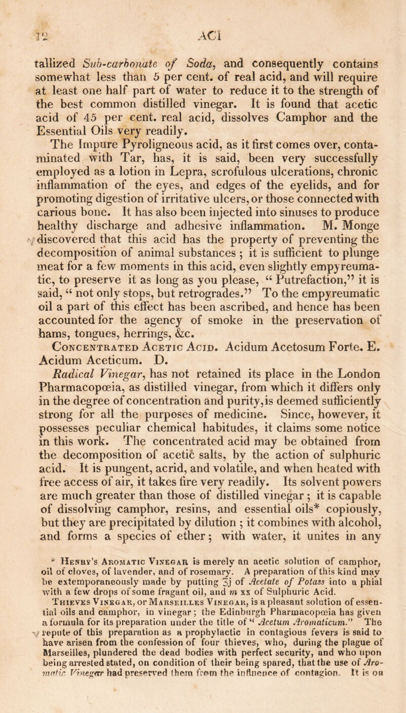 ACl taliized Suh-carhonate of Soda, and consequently contains somewhat less than 5 per cent, of real acid, and will require at least one half part of water to reduce it to the strength of the best common distilled vinegar. It is found that acetic acid of 45 per cent, real acid, dissolves Camphor and the Essential Oils very readily. The Impure Pyroligneous acid, as it first comes over, conta¬ minated with Tar, has, it is said, been very successfully employed as a lotion in Lepra, scrofulous ulcerations, chronic inflammation of the eyes, and edges of the eyelids, and for promoting digestion of irritative ulcers, or those connected with carious bone. It has also been injected into sinuses to produce healthy discharge and adhesive inflammation. M. Monge discovered that this acid has the property of preventing the decompositibn of animal substances ; it is sufficient to plunge meat for a few moments in this acid, even slightly empyreuma- tic, to preserve it as long as you please, “ Putrefaction,” it is said, “ not only stops, but retrogrades.” To the empyreumatic oil a part of this effect has been ascribed, and hence has been accounted for the agency of smoke in the preservation of hams, tongues, herrings, &;c. Concentrated Acetic Acid. Acidum Acetosum Forte. E. Acidum Aceticum. D. Radical Vinegar, has not retained its place in the London Pharmacopoeia, as distilled vinegar, from which it differs only in the degree of concentration and purity, is deemed sufficiently strong for all the purposes of medicine. Since, however, it possesses peculiar chemical habitudes, it claims some notice in this work. The concentrated acid may be obtained from the decomposition of acetic salts, by the action of sulphuric acid. It is pungent, acrid, and volatile, and when heated with free access of air, it takes fire very readily. Its solvent powers are much greater than those of distilled vinegar ; it is capable of dissolving camphor, resins, and essential oils^ copiously, but they are precipitated by dilution ; it combines with alcohol, and forms a species of ether; with water, it unites in any * Henby’s Aromatic Vinegar is merely an acetic solution of camphor, oil of cloves, of lavender, and of rosemary. A preparation of this kind may be extemporaneously made by putting 3j of Acetate of Potass into a phial with a few drops of some fragant oil, and m xx of Sulphuric Acid. Thieves Vinegar, or Marseilles Vinegar, is a pleasant solution of essen¬ tial oils and camphor, in vinegar; the Edinburgh Pharmacopoeia has given a formula for its preparation under the title of “ Acetum AromaticumA The ’ repute of this preparation as a prophylactic in contagious fevers is said to have arisen from the confession of four thieves, who, during the plague of Marseilles, plundered the dead bodies with perfect security, and who upon being arrested stated, on condition of their being spared, that the use of Aro- mntir. Vine^ecr had preserved them from the inttnence of contagion. It is on