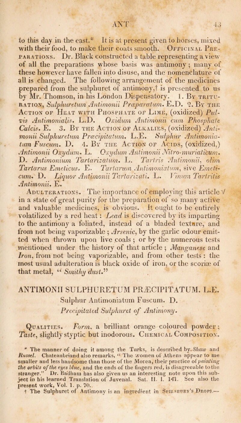 this day in the east.^ It is at present given to horses, mixed with their food, to make their coats smooth. Officinal Pre¬ parations. Dr. Black constructed a table representing a view of all the preparations whose basis was antimony; many of these however have fallen into disuse, and the nomenclature of all is changed. The following arrangement of the medicines prepared from the sulphuret of antimony,! is presented to us by Mr. Thomson, in his London Dispensatory. 1. By tritu¬ ration, Sulphuretum Antimonii Preeparaium* E.D. ‘S. By the Action of Heat with Phosphate of Lime, (oxidized) Pul- vis Antimonialis, L.D. Oxidum Antimofiii cum Phosphale Calcis, E. 3. By the Action of Alkalies, (oxidized) Anii- monii Sulphuretum Preecipitutum. L.E. Sulphur Antimonia- tuin Fuscum. D. 4. By the Action of Acids, (oxidized,) Antimonii Oxydum* L, Oxydum Antimonii Js^itro-muriciticum* D, Antimonium Tartarizatum, L. Tarlris Aniimonii^ olim Tartarus Emeticus. E. Tarlarum Antimoniatum^ sive Emeti- cimu D. Liquor Antimonii Tartarizati* 1^. J lnurn Tartritis Antimonii, E. Adulterations. The importance of employing this article V in a state of great purity for the preparation of so many active and valuable medicines, is obvious. It ought to be entirely volatilized by a red heat: Lead is discovered by its imparting to the antiiriony a foliated, instead of a bladed texture, and from not being vaporizable ; Arsenic^ by the garlic odour emit¬ ted when thrown upon live .coals •, or by the numerous tests mentioned under the history of that article ; Manganese and Iron, from not being vaporizable, and from other tests : the most usual adulteration is black oxide of iron, or the scoriae of that metal, Sinithy dust,^^ \ ANTIMONII SULPHURETUM PRAiCIPITATUM. L.E. Sulphur Antlmoniatum Fuscum. D. Precipitated Sulphuret of Antimony, Qualities. Form, a brilliant orange coloured powder; Taste, slightly styptic but inodorous. Chemical Composition. * The manner of doing it among the Turks, is described hy.Shaw and Russel. Chateaubriand also remarks, “ The women of Athens appear to me smaller and less handsome than those of the Morea, their practice oipainiing the orbits of the eyes blue, and the ends of the fingers red., is disagreeable to the stranger.” Dr. Ba'dham has also giv^en us an interesting note upon this sub¬ ject in his learned Translation of Juvenal. Sat. II. 1. 141. See also the present work, Voi. 1. p. 70..