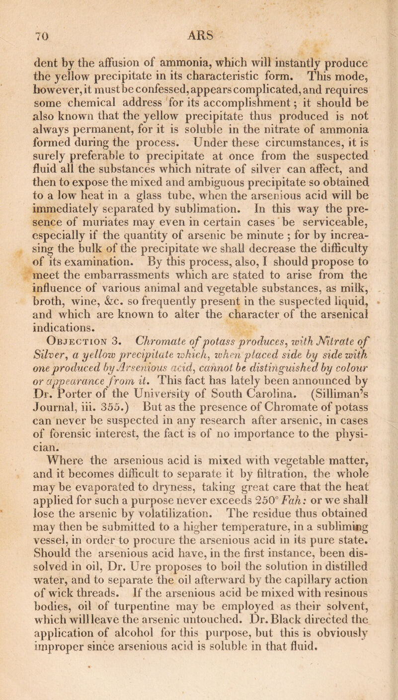 dent by the affusion of ammonia, which will instantly produce the yellow precipitate in its characteristic form. This mode, however, it mustbe confessed, appears complicated, and requires some chemical address for its accomplishment; it should be also known that the yellow precipitate thus produced is not always permanent, for it is soluble in the nitrate of ammonia formed during the process. Under these circumstances, it is surely preferable to precipitate at once from the suspected fluid all the substances which nitrate of silver can affect, and then to expose the mixed and ambiguous precipitate so obtained to a low heat in a glass tube, when the arsenious acid will be immediately separated by sublimation. In this way the pre¬ sence of muriates may even in certain cases be serviceable, especially if the quantity of arsenic be minute ; for by increa¬ sing the bulk of the precipitate we shall decrease the difficulty of its examination. By this process, also, I should propose to meet the embarrassments which are stated to arise from the influence of various animal and vegetable substances, as milk, broth, wine, &;c. so frequently present in the suspected liquid, and which are known to alter the character of the arsenical indications. Objection 3. Chromate of potass produces^ zuith Miirate of Silver, a yellow precipitate zvhich, when placed side by side with one produced by Arseziious acid, cannot be distinguished by colour or appearance from it. This fact has lately been announced by Dr. Porter of the University of South Carolina. (Silliman’s Journal, iii. 355,) But as the presence of Chromate of potass can never be suspected in any research after arsenic, in cases of forensic interest, the fact is of no importance to the physi¬ cian. Where the arsenious acid is mixed with vegetable matter, and it becomes difficult to separate it by filtration, the whole may be evaporated to dryness, taking great care that the heat applied for such a purpose never exceeds 250° Fah: or we shall lose the arsenic by volatilization. The residue thus obtained may then be submitted to a higher temperature, in a subliming vessel, in order to procure the arsenious acid in its pure state. Should the arsenious acid have, in the first instance, been dis¬ solved in oil, Dr. Ure proposes to boil the solution in distilled water, and to separate the oil afterward by the capillary action of wick threads. If the arsenious acid be mixed with resinous bodies, oil of turpentine may be employed as their solvent, which will leave the arsenic untouched. Dr. Black directed the_ application of alcohol for this purpose, but this is obviously improper since arsenious acid is soluble in that fluid.