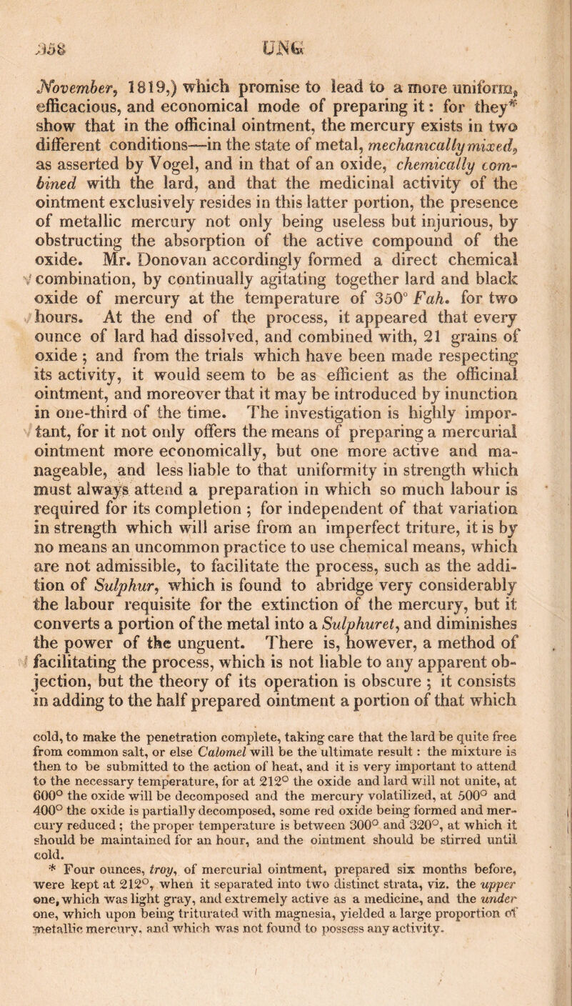 November^ 1819,) which promise to lead to a more uniforffij, efficacious, and economical mode of preparing it: for they*' show that in the officinal ointment, the mercury exists in two different conditions—in the state of metal, mechanically mixed^ as asserted by Vogel, and in that of an oxide, chemically com- bined with the lard, and that the medicinal activity of the ointment exclusively resides in this latter portion, the presence of metallic mercury not only being useless but injurious, by obstructing the absorption of the active compound of the oxide. Mr. Donovan accordingly formed a direct chemical V combination, by continually agitating together lard and black oxide of mercury at the temperature of 350° Fah* for two hours. At the end of the process, it appeared that every ounce of lard had dissolved, and combined with, 21 grains of oxide ; and from the trials which have been made respecting its activity, it would seem to be as efficient as the officinal ointment, and moreover that it may be introduced by inunction in one-third of the time. The investigation is highly impor¬ tant, for it not only offers the means of preparing a mercurial ointment more economically, but one more active and ma¬ nageable, and less liable to that uniformity in strength which must always attend a preparation in which so much labour is required for its completion ; for independent of that variation in strength which will arise from an imperfect triture, it is by no means an uncommon practice to use chemical means, which are not admissible, to facilitate the process, such as the addi¬ tion of Sulphur^ which is found to abridge very considerably the labour requisite for the extinction of the mercury, but it converts a portion of the metal into a Sulphuret^ and diminishes the power of the unguent. There is, however, a method of facilitating the process, which is not liable to any apparent ob¬ jection, but the theory of its operation is obscure ; it consists in adding to the half prepared ointment a portion of that which cold, to make the penetration complete, taking care that the lard be quite free from common salt, or else Calomel will be the ultimate result: the mixture is then to be submitted to the action of heat, and it is very important to attend to the necessary temperature, for at 212° the oxide and lard will not unite, at 600° the oxide will be decomposed and the mercury volatilized, at 500° and 400° the oxide is partially decomposed, some red oxide being formed and mer¬ cury reduced ; the proper temperature is between 300° and 320°, at which it should be maintained for an hour, and the ointment should be stirred until cold. * Four ounces, troy^ of mercurial ointment, prepared six months before, were kept at 212°, when it separated into two distinct strata, viz. the upper one, which was light gray, and extremely active as a medicine, and the under one, which upon being triturated with magnesia, yielded a large proportion cft' '^netallic mercury, and which Tvas not found to possess any activity.