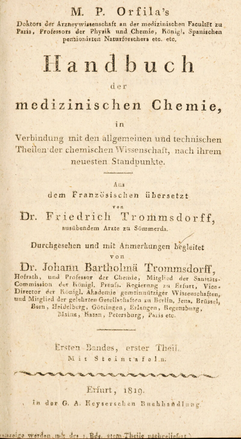 M. P. O r £ i 1 a ’s DoktOfs ^ér Arzheywijsenschaft an der medizinischen Facultè't zu Paris, Professors der Pliysik und Chemie, Königl, Spaniachen pensionirten Naturforscher* etc. etc. a n [3 u c der medizinischen Chemie, 7 1 n Verbindung mit den aligemeinen und technischen Theilen'der chemischen Wissenschaft, nach ihrem neuesten Standpunkte, A Dr. dem Französischen übersetzt Ton Friedrich T r o mms d 0 r f f. ausübendem Arzte zu Sömmerda, Durchgösehen und mit Anmerbüngen begleitet von Dr. .Toliann Barthohnä Trommsdorff, Hofrath, und Piohssor der Chemie, Mitglied der Sanuäts- Commissiou der hönigl. Preufs. Rcgiernng zu ßrfurt, Vice- Director der Uöxhgl. Ahaderröe geinsiimurziger Wissenschaften, «ud Mitglied der geUhrfen GescllRciiäften zu Berlin, Jena, Krusseh ßsrn, Heidelberg, GoUingen, Etlarjgen, Begenshiitg, IM.-äna, liaaan , Petersbttrg, Paxis etc. Ersten. Dandes, erster TheiL Mit S t e i n t ’a f 0 1 u. Erfurt, 1819. > in der O. A. H cy s e r s ch e n B » ah h a h d I u n sr *