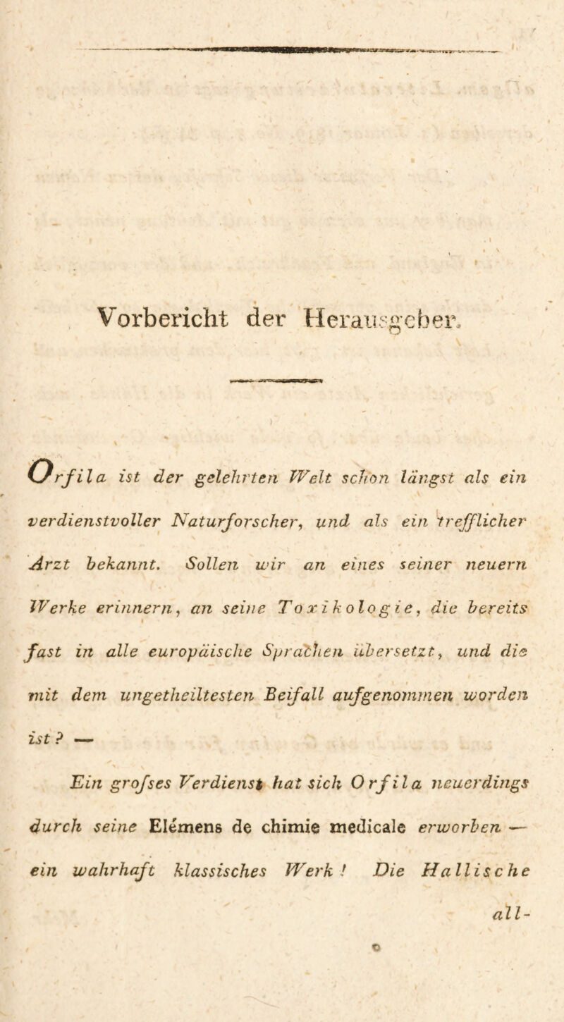 Vorbericht der Herausgeber. ' \ f I  « \ Orfila ist der gelehrten Welt schon längst als ein % verdienstvoller Naturforscher, und als ein trefflicher Arzt bekannt. Sollen wir an eines seiner neuern Werke erinnern, an seine Toxikologie, die bereits 1 fast in alle europäische Sprachen übersetzt, und die 0 mit dem ungetheiltesten Beifall auf genommen worden ist ? — Ein grofses Verdienst hat sich Orfila neuerdings durch seine Elémens de chimie medicale et'worhen ein wahrhaft klassisches Werk! Die Haitis che % all- o