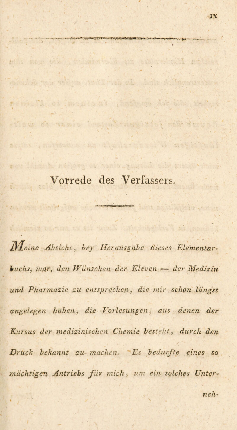 Vorrede des Verfassers, eine Absicht ^ hey Herausgabe dieses Elementar¬ huchs^ war, den H iinschen der Eleven •— der Medizin lind Pharmazie zu entsprechen, die mir schon längst angelegen haben, die Vorlesungen, aus denen der Kursus der medizinischen Chemie besteht, durch den / Druck bekannt zu machen. Es bedurfte eines so mächtigen Antriebs für mich, um ein solches Unter^ neh-