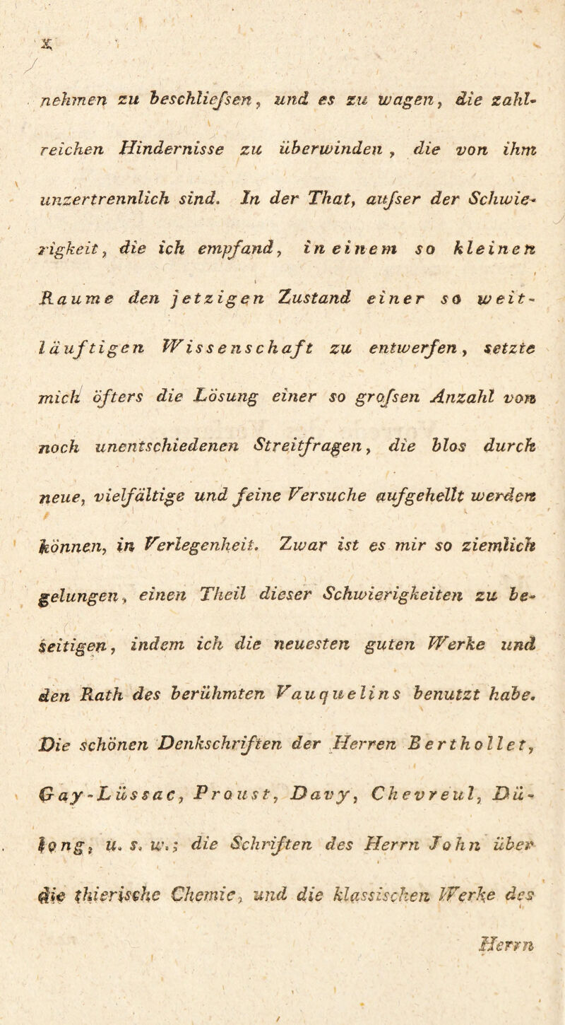 nehmen zu heschliefsen ^ und es zu wagen ^ die zahU reichen Hindernisse zu überwinden , die von ihm unzertrennlich sind. In der Tkaty aitjser der Schwie^ rigkeit, die ich empfand y in einem so kleinen f \ Raume den jetzigen Xustand einer so weit-‘ l äuftigen Wiss enschaft zu entwerfen , setzte mich öfters die Lösung einer so grofsen Anzahl vom noch unentschiedenen Streitfrageny die hlos durch ) neuey vielfältige und feine Versuche auf gehellt werden hönneuy in Verlegenheit. Zwar ist es mir so ziemlich ■) gelungen y einen Theil dieser Schwierigkeiten zu be^ .’(■ seifigen j indem ich die neuesten guten Werke und den Rath des berühmten Vauquelins benutzt habe. Die schönen Denkschriften der Herren Bertkollet, Day-Lüssac, Proust, Davy, Ckevreul, Dü-’ ^Qtigt U* s, die Schriften des Herrn John über i diie thi^rischc Chemie y und die klassischen Werke des Herrn