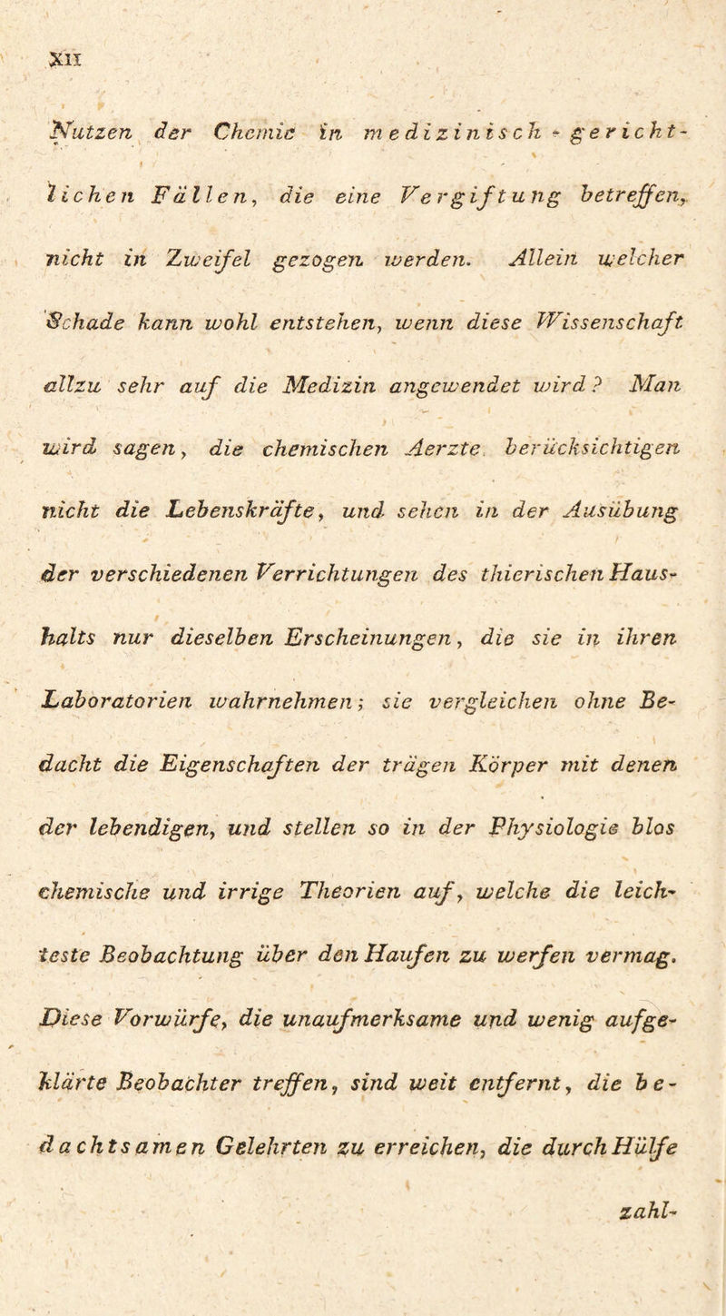 $ Nutzen^ der Chemie în medizinisch ^ ^ericht- f liehen Fällen, die eine Ve rg ift u ng betreffen,. nicht in Xiueifel gezogen, werden. Allein welcher Schade kann wohl entstehen, wenn diese Wissenschaft allzu sehr auf die Medizin angewendet wird ? Man ) wird sagen, die chemischen Aerzte. herücksichtigen nicht die Lebenskräfte, und sehen in der Ausübung der verschiedenen Verrichtungen des thierischen Haus^ halts nur dieselben Erscheinungen, die sie in ihren Laboratorien wahrnehmen ; sie vergleichen ohne Be^ • 1 dacht die Eigenschaften der trägen Körper mit denen der lebendigen, und stellen so in der Physiologie blas chemische und irrige Theorien auf, welche die leich- à teste Beobachtung über den Haufen zu werfen vermag. Diese Vorwürfe, die unaufmerksame und wenig aufge^ klärte Beobachter treffen, sind weit entfernt, die be¬ dachtsamen Gelehrten zu erreichen, die durch Hülfe zahl-