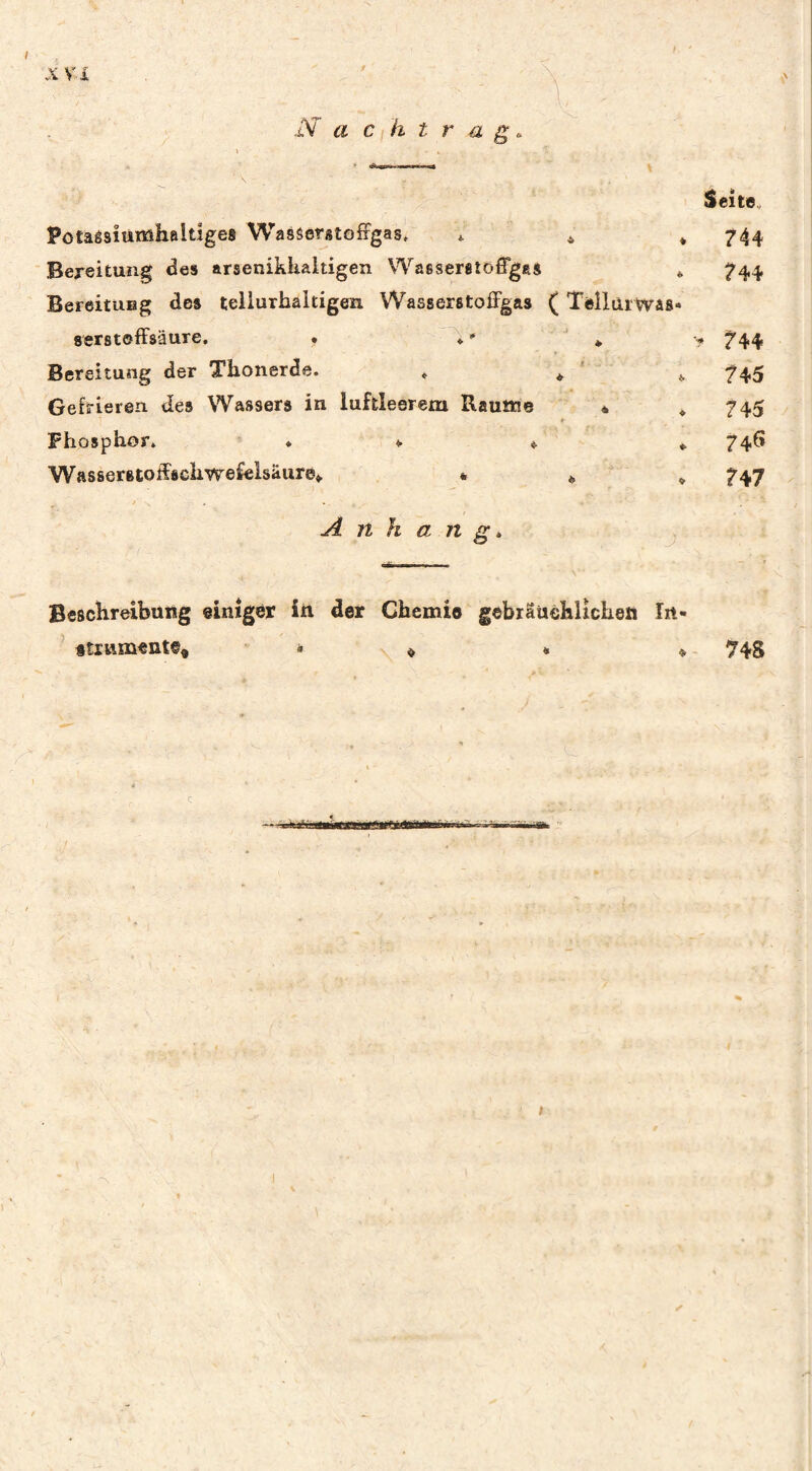 X V.i JS'a Cl h trag Seite, Potaêsîùmhaltîges WasSerstofrgas, 4. ^ » 744 Bexeitung <3es arseniklialtigen Wasseretôffggs * 744 BereituHg des teiiurhaltigen Wasserstoffgas ( Tèilarwas» serstoffsäure. • ♦ ♦ ? ^44 Bereitung der Thonerde. , ^ ^ 745 Gefrieren des Wassers in luftleerem Raume « *745 Phosphor. ♦ 4. ♦ ^ 74^* Wasserstoffschwefeisäure^ ^ , 747 A n h a n g é ■ ■ j Beschreibung einiger in der Chemie gebräüehlichen In- ftrnmente« 74S