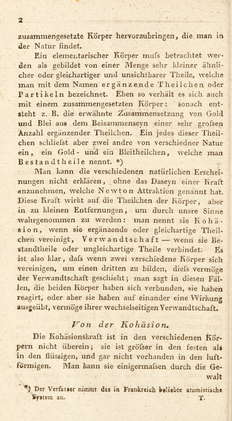 1 ^ ' / \ Z ' < I zusammengesetzte Körper hervorzubringen, die man in der Natur findet. ^ ‘ Ein elementarischer Körper mufs betrachtet wer¬ den als gebildet von einer Menge sehr kleiner ähnli¬ cher oder gleichartiger und unsichtbarer Theile, welche man mit dem Namen'er g a nz e.nd e T hei leben oder Partikeln bezeichnet. Eben so verhält es sich auch mit einem zusammengesetzten Körper: Wonach ent¬ steht z. B. die erwähnte Zusammensetzung von Gold und Blei aus dem Beisammenseyn einer sehr grofsen Anzahl ergänzender Theilchen. Ein jedes dieser Theil- chen schlielst aber zwei andre von verschiedner Natur ein,, ein Gold - und ein Bleitheilchen, welche man Bestandtheile nennt. *) Man kann die verschiedenen natürlichen Erschei¬ nungen nicht erklären, ohne das Daseyn einer Kraft anzimehmen, welche Newton Attraktion genannt hat. Diese Kraft wirkt auf die Theilchen der Körper, aber in zu kleinen Entfernungen, um durch unsre Sinne wahrgenomm'en zu -werden : man nennt sie Kohä¬ sion, wenn sie ergänzende oder gleichartige Theil¬ chen vereinigt, Verwandtschaft — wenn sie Be- standtheile oder ungleichartige Theile verbindet: Es ist also klar, dafs wenn zwei verschiedene Körper sich vereinigen, um einen dritten zu bilden, diefs vermöge der Verwandtschaft geschieht ; man sagt in diesen Fäl¬ len, die beiden Körper haben sich verbunden, sie haben reagirt, oder aber sie haben auf einander eine Wirkung ausgeübt, vermöge ihrer wechselseitigen Verwandtschaft. J^on der Kohäsion, Die Kohäsionskraft ist in den verschiedenen Kör¬ pern nicht überein ; sie ist gröfser in den festen als in den flüssigen, und gar nicht vorhanden in den luft- förmigen. Man kann sie einigermafsen durch die Ge- < Walt *) Der Verfasser nimmt das in Frankreich feeliebte atomistische System an. T.