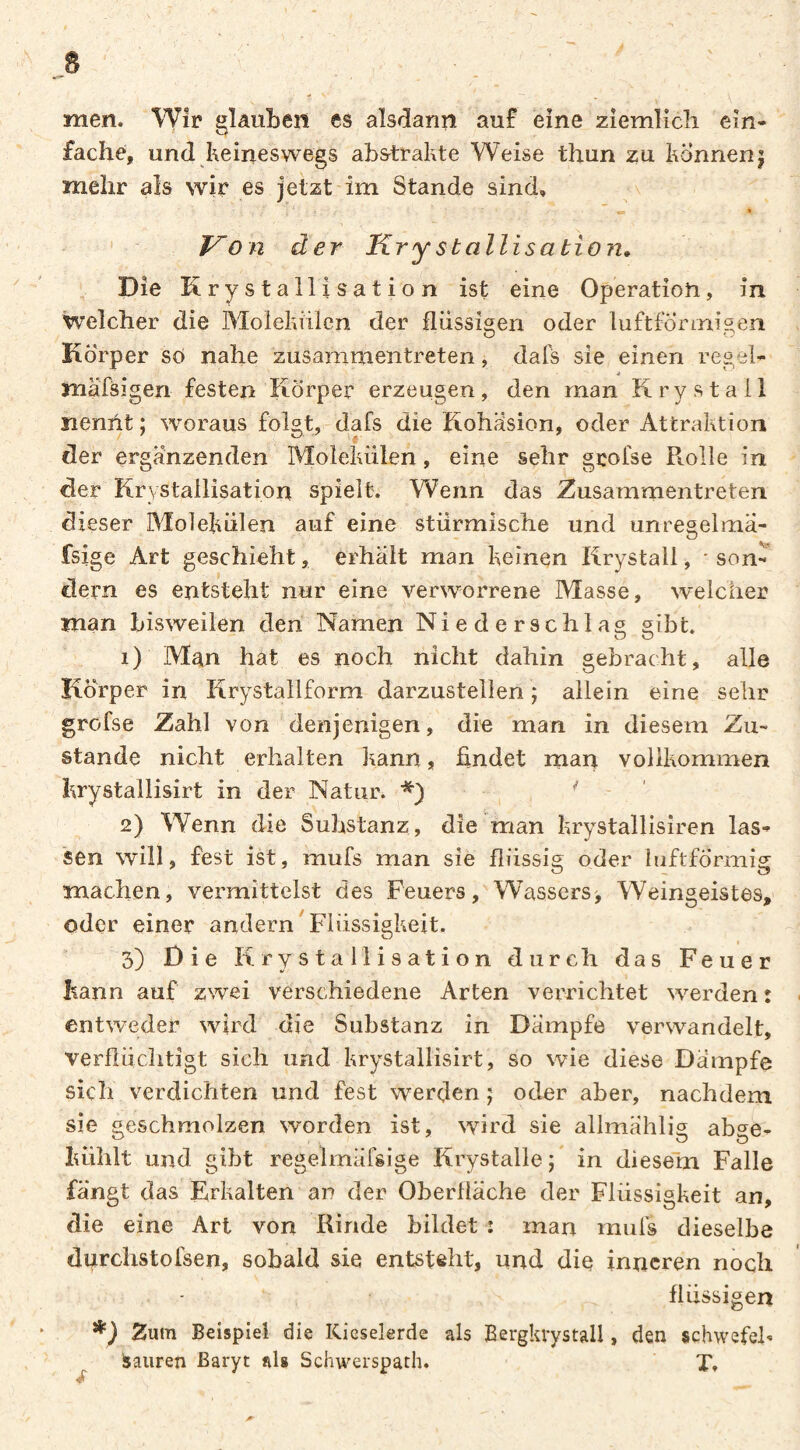 men. Wîr glauben es alsdann auf eine ziemlich ein¬ fache, und keineswegs abs^trakte Weise thun zu können j mehr als wir es jetzt im Stande sind, v Von der Krysballisabion» Die Krystallisation ist eine Operation, in welcher die Molekülen der flüssigen oder luftförinis,en Körper so nahe zusamnientreten, dafs sie einen regei- mäfsigen festen Körper erzeugen, den man Kry stall nennt ; woraus folgt, dafs die Kohäsion, oder Attraktion der ergänzenden Molekülen, eine sehr grofse Piolle in der Krystallisation spielt. Wenn das Zusammentreten dieser Molekülen auf eine stürmische und unregelma- fsige Art geschieht, erhält man keinen Krystall, * son¬ dern es entsteht nur eine verworrene Masse, welcher man bisweilen den Namen Niederschlag sibt. 1) Man hat es noch nicht dahin gebracht, alle Körper in Krystallform darzustellen ; allein eine sehr grofse Zahl von denjenigen, die man in diesem Zu¬ stande nicht erhalten kann, findet man vollkommen krystallisirt in der Natur. ' 2) Wenn die Substanz, die rrian krystallisiren las¬ sen will, fest ist, mufs man sie flüssig oder hiftfÖrmig machen, vermittelst des Feuers, Wassers, Weingeistes, oder einer andern Flüssigkeit. ( 3) Die Krystallisation durch das Feuer kann auf zwei verschiedene Arten verrichtet werden: entweder wird die Substanz in Dämpfe verwandelt, verflüchtigt sich und krystallisirt, so wie diese Dampfe sich verdichten und fest werden j oder aber, nachdem sie geschmolzen worden ist, wird sie allmählig abge- kühlt und gibt regelmäfsige Krystalle ; in diesem Falle fängt das Erkalten an der Oberfläche der Flüssigkeit an, die eine Art von Rinde bildet : man mufs dieselbe durchstofsen, sobald sie entsteht, und die inneren noch flüssigen Zum Beispiel die Kieselerde als Eergkrystall, den schwefeh Sauren Baryt als Schwerspath. X.