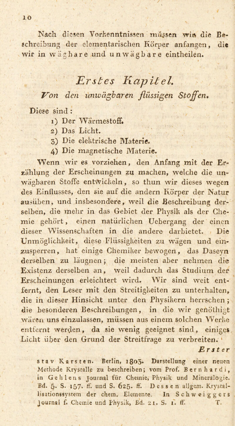 Nach diesen Vorkenntnissen miij?sen wii:^ die Be¬ schreibung der elementarischen Körper anfangen, die wie in wägbare und unwägbare eintheilen. i Erstes Kapitel. ■ , Von den unwägbaren flüssigen Stoffen, Diese sind : 1) Der Wärmestoff* 2) Das Licht. 3) Die elektrische Materie. 4) Die magnetische Materie. Wenn wir es vorziehen, den Anfang mit der Er¬ zählung der Erscheinungen zu machen, welche die un¬ wägbaren Stoffe entwickeln, so thun wir dieses wegen des Einflusses, den sie auf die andern Körper der Natur ausüben, und insbesondere, weil die Beschreibung der¬ selben, die mehr in das Gebiet der Physik als der Che¬ mie gehört, einen natürlichen Uebergang der ' einen dieser Wissenschaften in die andere darbietet. Die Unmöglichkeit, diese Flüssigkeiten zu wägen und ein- zusperren, hat einige Chemiker bewogen , das Daseyn derselben zu läugnen ; die meisten aber nehmen die Existenz derselben an, weil dadurch das Studium der Erscheinungen erleichtert wird. Wir sind weit ent¬ fernt, den Leser mit den Streitigkeiten zu unterhalten, die in dieser Hinsicht unter den Physikern herrschen j die besonderen Beschreibungen, in die wir genöthigt wären uns einzulassen, müssen aus einem solchen Werke entfernt werden, da sie wenig geeignet sind, einiges Licht über den Grund der Streitfrage zu verbreiten. ‘ Erster stav Karsten. Berlin, i8o3* Darstellung einer neuen Methode Krystalle zu beschreiben; vom Prof, ßernhardi, in Geh lens Journal für Chemie, Physik und Mineralogie, ßd. S. 157. tf. und S. 625* ff* Dessen alJgem. Krystal- lisationssystem der ehern. Elemente, In Schwei g gers Journal f. Chemie und Physik, Bd. 21, S. 1. ff. T.